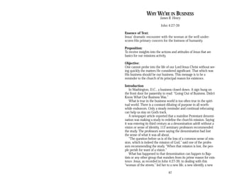 WHY WE’RE IN BUSINESS
James B. Henry
John 4:27-39
Essence of Text:
Jesus’ dramatic encounter with the woman at the well under­
scores His primary concern for the lostness of humanity.
Proposition:
To receive insights into the actions and attitudes of Jesus that are
basics for our missions activity.
Objective:
One cannot probe into the life of our Lord Jesus Christ without see­
ing quickly the matters He considered significant. That which was
His business should be our business. This message is to be a
reminder to the church of its principal reason for existence.
Introduction
In Washington, D.C., a business closed down. A sign hung on
the front door for passersby to read: “Going Out of Business. Didn’t
Know What Our Business Was.”
What is true in the business world is too often true in the spiri­
tual world. There is a constant diluting of purpose in all worth­
while endeavors. Only a steady reminder and continual refocusing
can help us stay on God’s track.
A newspaper article reported that a mainline Protestant denomi­
nation was making a study to redefine the church’s mission. Saying
it was entering its third century as a denomination adrift without a
vision or sense of identity, 112 seminary professors recommended
the study. The professors were saying the denomination had lost
the sense of what it was all about.
“The question before us is of the loss of a common sense of mis­
sion, which is indeed the mission of God,” said one of the profes­
sors recommending the study. “When that mission is lost, the peo­
ple perish for want of a vision.”
What has happened to that denomination can happen to Bap­
tists or any other group that wanders from its prime reason for exis­
tence. Jesus, as recorded in John 4:27-39, in dealing with this
“woman of the streets,” led her to a new life, a new identify, a new
87
 