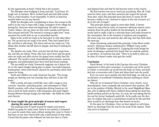 for the opportunity at hand. I think this is the scenario.
The disciples came trudging to Jesus and said, “Lord Jesus, it’s
tough over in Samaria. We’ve worked hard and with little results.
This is a hard situation, if not impossible. It will be at least four
months before we see any harvest.”
While the disciples were complaining to Jesus, the woman at the
well is on her way to Jesus with a large contingent of her village fol­
lowing her. Jesus saw what was happening. He said in essence,
“Listen, fellows. You say there are four more months until harvest.
Turn around and look! The harvest is coming in right now!” Jesus
surveyed the world with an eye to immediate harvest.
Many in the world are ready to be harvested. It only takes labor­
ers. The up-and-out are ready to be saved. They have tasted all of
life, and they’re still empty. The down-and-out are ready, too. One
defeat after another has left them in despair, and they’re looking for
answers.
The skeptics are ready. Their cynicism has left their souls bone
dry, and they are thirsty. Those who have never been told the good
news are ready and often receive the gospel more readily than the
calloused. The world is ready. Humankind’s governments, systems,
programs, and philosophies have been tried and found wanting.
The successful are ready. Newsweek magazine ran a feature arti­
cle on the rapid changes taking place in Japan. Successful Japanese
businessmen, when interviewed, showed an uncertainty about their
reason for living.
Youth and children are ready. Someone has said, “The young
people are dancing now, but someday they will have to face the
music.”
With a needy and open world like ours; with a surge in new
converts, churches, preaching points, and enthusiasm in Third
World countries; with urban complexities driving American citi­
zens to look for fresh answers; with humanism and dead religion
leaving Western Europe hungry for vital faith—the fields are white
unto harvest.
IV. Jesus taught the great principle of sowers and reapers
sharing the same joy and reward
The amazing truth of equal reward for reapers and sowers
eluded my grasp for many years. Early in my ministry, I witnessed
to a man for nearly three years without seeing him come to Christ. I
had been on my new church field only a brief period of time when
I heard that the pastor who followed me had won him to Christ
90
and baptized him and that he had become active in the church.
My first reaction was not so much joy as jealousy. After all, I had
sown for three years, and then someone else reaped the harvest.
Years later, when this principle Jesus laid down in verses 36-38
became a reality to me, I learned to rejoice in the role of sower, as I
do in the role of reaper!
This principle doesn’t apply in most other fields. A farmer
expects to reap what he sows; an insurance salesman expects remu­
neration from the policy holders he has developed. A car dealer
works hard to make a sale to a reluctant buyer and looks forward to
his commission. But in the business of missions and evangelism,
the sower may sow, and someone else will reap, but they both share
the same joy.
Annie Armstrong understood this principle. Lottie Moon under­
stood it. Adoniram Judson understood it. William Carey under­
stood it. Bill Wallace understood it. Gripping this truth brings the
sense of releasing a spiritual time bomb that can explode anytime
or anywhere. As someone has said, “There is no limit to what can
be done if it doesn’t matter who gets the credit!”
Conclusion
David Bryant, in his book In the Gap says that every Christian
experiences a three-part conversion: a conversion out of the world
to Christ; a conversion out of self into the body of Christ; and both
tied into a conversion with Christ and others back into the world.
If we can move more quickly into that third stage, we will see an
acceleration of worldwide Christianity beyond anything in Christ­
ian history.
Why are we in business? Every Christian, every church, every
denomination, must constantly ask and answer that question. We
are in the position of Bobby Merrick in the novel Magnificent Obses­
sion, who is talking with Nancy Ashford about taking her dead hus-
band’s medical practice as his own. In a way, she was asking that he
live out her former husband’s useful life. As he mulls over the deci­
sion, he realizes that such a commitment would be for life and that
there would be no discharge from that branch of service.
It’s the same for Christians. Once we have signed on with Jesus,
there’s no discharge from the war for the souls of the nations. That’s
why we’re in business!
91
 