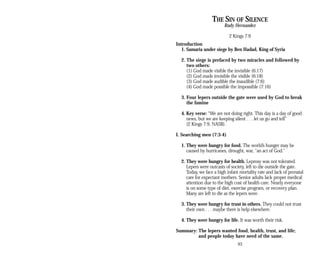 THE SIN OF SILENCE
Rudy Hernandez
2 Kings 7:9
Introduction
1. Samaria under siege by Ben Hadad, King of Syria
2. The siege is prefaced by two miracles and followed by
two others:
(1) God made visible the invisible (6:17)
(2) God made invisible the visible (6:18)
(3) God made audible the inaudible (7:6)
(4) God made possible the impossible (7:16)
3. Four lepers outside the gate were used by God to break
the famine
4. Key verse: “We are not doing right. This day is a day of good
news, but we are keeping silent . . . let us go and tell”
(2 Kings 7:9, NASB).
I. Searching men (7:3-4)
1. They were hungry for food. The world’s hunger may be
caused by hurricanes, drought, war, “an act of God.”
2. They were hungry for health. Leprosy was not tolerated.
Lepers were outcasts of society, left to die outside the gate.
Today, we face a high infant mortality rate and lack of prenatal
care for expectant mothers. Senior adults lack proper medical
attention due to the high cost of health care. Nearly everyone
is on some type of diet, exercise program, or recovery plan.
Many are left to die as the lepers were.
3. They were hungry for trust in others. They could not trust
their own . . . maybe there is help elsewhere.
4. They were hungry for life. It was worth their risk.
Summary: The lepers wanted food, health, trust, and life;
and people today have need of the same.
93
 