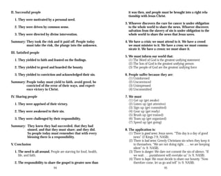 II. Successful people
1. They were motivated by a personal need.
2. They were driven by common sense.
3. They were directed by divine intervention.
Summary: They took the risk and it paid off. People today
must take the risk, the plunge into the unknown.
III. Satisfied people
1. They yielded to faith and feasted on the findings.
2. They yielded to greed and hoarded the bounty.
3. They yielded to conviction and acknowledged their sin.
Summary: People today must yield to faith, avoid greed, be
convicted of the error of their ways, and experi­
ence victory in Christ.
IV. Sharing people
1. They were apprised of their victory.
2. They were awakened to their sin.
3. They were challenged by their responsibility.
Summary: They knew they had succeeded, that they had
sinned, and that they must share; and they did.
So people today must remember that with every
blessing there is a responsibility.
V. Conclusion
1. The need is all around. People are starving for food, health,
life, and faith.
2. The responsibility to share the gospel is greater now than
94
it was then, and people must be brought into a right rela­
tionship with Jesus Christ.
3. Whoever discovers the cure for cancer is under obligation
to the whole world to share the news. Whoever discovers
salvation from the slavery of sin is under obligation to the
whole world to share the news that Jesus saves.
4. We have a crisis; we must attend to it. We have a crowd;
we must minister to it. We have a cross; we must commu­
nicate it. We have a crown; we must share it.
5. We must inform our world that:
(1) The Word of God is the greatest unifying statement
(2) The Son of God is the greatest unifying person
(3) The people of God are the greatest unifying force
6. People suffer because they are:
(1) Uninformed
(2) Unconvinced
(3) Unimpressed
(4) Uncommitted
7. We must
(1) Get up (get awake)
(2) Listen up (get attentive)
(3) Sign up (get committed)
(4) Gear up (get ready)
(5) Brush up (get trained)
(6) Team up (get organized)
(7) Speed up (get going)
8. The application is:
(1) There is good news: Jesus saves. “This day is a day of good
news” (2 Kings 7:9, NASB).
(2) There is bad news: Greedy Christians sin when they keep it
to themselves. “We are not doing right. . . . we are keeping
silent” (v. 9. NASB).
(3) There is danger: We dare not commit the sin of silence. “If
we wait . . . punishment will overtake us” (v. 9, NASB).
(4) There is hope: We must decide to share our bounty. “Now
therefore come, let us go and tell” (v. 9, NASB).
95
 