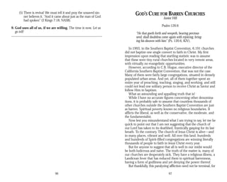 (5) There is revival: We must tell it and pray the unsaved sin­
ner believes it. “And it came about just as the man of God
had spoken” (2 Kings 7:18, NASB).
9. God uses all of us, if we are willing. The time is now. Let us
go tell!
96
GOD’S CURE FOR BARREN CHURCHES
Junior Hill
Psalm 126:6
“He that goeth forth and weepeth, bearing precious
seed, shall doubtless come again with rejoicing, bring­
ing his sheaves with him” (Ps. 126:6, KJV).
In 1993, in the Southern Baptist Convention, 6,191 churches
did not baptize one single convert to faith in Christ. My first
impression upon reading that startling statistic was to assume
that these were tiny rural churches located in very remote areas,
with virtually no evangelistic opportunities.
However, according to C.B. Hogue, executive director of the
California Southern Baptist Convention, that was not the case.
Many of them were fairly large congregations, situated in densely
populated urban areas. And yet, all of them together spent an
entire year of preaching, teaching, singing, and working, and still
could not lead one solitary person to receive Christ as Savior and
follow Him in baptism.
What an astounding and appalling truth that is!
While I have no accurate figures concerning other denomina­
tions, it is probably safe to assume that countless thousands of
other churches outside the Southern Baptist Convention are just
as barren. Spiritual poverty knows no religious boundaries. It
afflicts the liberal, as well as the conservative, the moderate, and
the fundamentalist.
Now lest you misunderstand what I am trying to say, let me be
quick to point out that I am not suggesting that the church of
our Lord has taken to its deathbed, frantically gasping for its last
breath. To the contrary. The church of Jesus Christ is alive—and
in many places, vibrant and well. All over this land, hundreds
and hundreds of Spirit-filled congregations are winning literally
thousands of people to faith in Jesus Christ every year.
But for anyone to suggest that all is well in our midst would
be both ludicrous and naive. The truth of the matter is, many of
our churches are desperately sick. They have a religious illness, a
Laodicean fever that has reduced them to spiritual barrenness,
having a form of godliness and yet denying the power thereof.
But thankfully, this paralyzing affliction need not be terminal, for
97
 