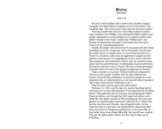 REVIVAL
Ron Barker
Acts 1–8
Recently I had breakfast with a well-known Southern Baptist
evangelist. We talked about evangelism in the United States. The
evangelist said, “We cannot reap a heart that has not been seeded.”
Yesterday I spent time with one of the Billy Graham Crusade
team members, Tom Phillips. Tom said that the Billy Graham evan­
gelistic organization would probably never conduct another evan­
gelistic crusade in the South. I asked why. Phillips said it was
because the generation of people in the South who don’t go to
church are an “unseeded generation.”
Simply, the people who attend church are people who have been
attending church for a long time. And to be honest, very few peo­
ple attend church or simply come to a church because there is a
church in a location, unless they are aggressively sought out and
asked to come be part of a congregation. In fact, most of the time
these people are not contacted at church; they are contacted some­
where else first and befriended. A relationship must be built before
that person will even come to church. We have a whole generation
of people whom the seed of the gospel message has not reached.
I have a burden on my heart. I believe that God ordained the
church to reach people. I believe that the Lord ordained the
church, the local body of believers, to reach lost people. It is very
important that we understand how to do that and what it’s going to
take to get it done and be challenged to do it.
Why do some churches grow and others don’t?
February 14, 1945, was the date of a massive bombing raid in
Germany over an area called Dresden. It was launched by the Allied
Forces. That particular area of Germany was still giving the Allied
Forces problems, even though they had wiped out almost every­
thing else. My daddy was part of that bombing raid. He was a tail
gunner on a bomber plane Americans called the B-17. When Dad
and his crew flew over Dresden, they dropped bombs. As they
made the turn to come back, the antiaircraft fire almost knocked
them out of the air. It began pounding them to the point that, if
they hadn’t done some things differently, they would have crashed.
They got the plane under control, but they had to drop out of
formation.
11
 