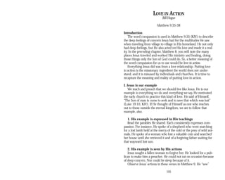 LOVE IN ACTION
Bill Hogue
Matthew 9:35-38
Introduction
The word compassion is used in Matthew 9:35 (KJV) to describe
the deep feelings of concern Jesus had for the multitudes He saw
when traveling from village to village in His homeland. He not only
had deep feelings, but He also acted on His love and made it a real­
ity. In the preceding chapter, Matthew 8, you will note the many
places Jesus traveled and worked His ministry and healing, doing
those things only the Son of God could do. So, a better meaning of
the word compassion for us to use would be love in action.
Everything Jesus did was from a love relationship. Putting love
in action is the missionary ingredient the world does not under­
stand, and it is misused by individuals and churches. It is time to
recapture the meaning and reality of putting love in action.
I. Jesus is our example
We teach and preach that we should live like Jesus. He is our
example in everything we do and everything we say. He motivated
the early church to practice this kind of love. He said of Himself,
“The Son of man is come to seek and to save that which was lost”
(Luke 19:10, KJV). If He thought of Himself as one who reaches
out to those outside the eternal kingdom, we are to follow that
example, also.
1. His example is expressed in His teachings
Read the parables He shared. Each consistently expresses com­
passion. For instance, He spoke of a shepherd who went searching
for a lost lamb held at the mercy of the cold or the prey of wild ani­
mals. He spoke of a woman who lost a valuable coin and searched
her house until she retrieved it and of a forgiving father waiting for
that wayward lost son.
2. His example is seen by His actions
Jesus sought a fallen woman to forgive her. He looked for a pub­
lican to make him a preacher. He could not eat on occasion because
of deep concern. Nor could he sleep because of it.
Observe Jesus’ actions in these verses in Matthew 9. He “saw”
105
 