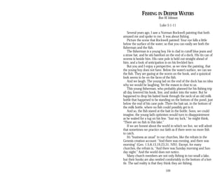 FISHING IN DEEPER WATERS
Ron W. Johnson
Luke 5:1-11
Several years ago, I saw a Norman Rockwell painting that both
amused me and spoke to me. It was about fishing.
Picture the scene that Rockwell painted: Your eye falls a little
below the surface of the water, so that you can easily see both the
fisherman and the fish.
The fisherman is a young boy. He is clad in cutoff blue jeans and
a straw hat, and he sits barefoot on the end of a dock. His tin can of
worms is beside him. His cane pole is held out straight ahead of
him, and a look of anticipation is on his freckled face.
But you and I enjoy a perspective, as we view the painting, that
the young boy does not have. Below the water’s surface, we can see
the fish. They are gazing at the worm on the hook, and a quizzical
look seems to be on the faces of the fish.
And we laugh. The young lad on the end of the dock has no idea
why we would be laughing. Yet the reason is clear to us.
This young fisherman, who probably planned for his fishing trip
all day, lowered his hook, line, and sinker into the water. But he
happened to drop his baited hook through the neck of an old milk
bottle that happened to be standing on the bottom of the pond, just
below the end of his cane pole. There the bait sat, in the bottom of
the milk bottle, where no fish could possibly get to it.
And so, the fish stared at the bait in the bottle. Soon, we could
imagine, the young lad’s optimism would turn to disappointment
as he waited for a tug on his line. “Just my luck,” he might think,
“There are no fish in this lake.”
If we are honest about the world in which we live, we will admit
that sometimes we practice our faith as if there were no more fish
to catch.
It’s “business as usual” in our churches, like the refrain in the
Genesis creation account: “And there was evening, and there was
morning” (Gen. 1:5,8,13,19,23,31, NIV). Except, for many
churches, the refrain is, “And there was Sunday morning and Sun­
day night.” And the world does not notice.
Many church members are not only fishing in too small a lake,
but their hooks are also nestled comfortably in the bottom of a bot­
tle. The sad reality is that they think they are fishing.
109
 