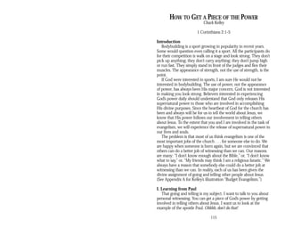 HOW TO GET A PIECE OF THE POWER
Chuck Kelley
1 Corinthians 2:1-5
Introduction
Bodybuilding is a sport growing in popularity in recent years.
Some would question even calling it a sport. All the participants do
for their competition is walk on a stage and look strong. They don’t
pick up anything; they don’t carry anything; they don’t jump high
or run fast. They simply stand in front of the judges and flex their
muscles. The appearance of strength, not the use of strength, is the
point.
If God were interested in sports, I am sure He would not be
interested in bodybuilding. The use of power, not the appearance
of power, has always been His major concern. God is not interested
in making you look strong. Believers interested in experiencing
God’s power daily should understand that God only releases His
supernatural power to those who are involved in accomplishing
His divine purposes. Since the heartbeat of God for the church has
been and always will be for us to tell the world about Jesus, we
know that His power follows our involvement in telling others
about Jesus. To the extent that you and I are involved in the task of
evangelism, we will experience the release of supernatural power in
our lives and souls.
The problem is that most of us think evangelism is one of the
most important jobs of the church . . . for someone else to do. We
are happy when someone is born again, but we are convinced that
others can do a better job of witnessing than we can. Our reasons
are many: “I don’t know enough about the Bible,” or, “I don’t know
what to say,” or, “My friends may think I am a religious fanatic.” We
always have a reason that somebody else could do a better job at
witnessing than we can. In reality, each of us has been given the
divine assignment of going and telling other people about Jesus.
(See Appendix A for Kelley’s illustration “Budget Evangelism.”)
I. Learning from Paul
That going and telling is my subject. I want to talk to you about
personal witnessing. You can get a piece of God’s power by getting
involved in telling others about Jesus. I want us to look at the
example of the apostle Paul. Ohhhh, don’t do that!
115
 