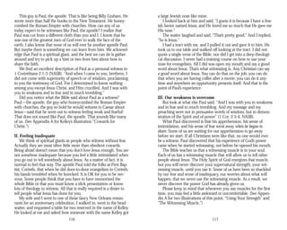 This guy is Paul, the apostle. That is like being Billy Graham. He
wrote more than half the books in the New Testament. He honey­
combed the Roman Empire with churches. How can any of us
today expect to be witnesses like Paul, the apostle? I realize that
Paul was cut from a different cloth than you and I. I know that he
was one of the greatest men of God ever to walk the face of the
earth. I also know that none of us will ever be another apostle Paul.
But maybe there is something we can learn from him. We acknowl­
edge that Paul is a spiritual giant, and the best we can do is gather
around and try to pick up a hint or two from him about how to
share the faith.
We find an excellent description of Paul as a personal witness in
1 Corinthians 2:1-3 (NASB): “And when I came to you, brethren, I
did not come with superiority of speech or of wisdom, proclaiming
to you the testimony of God. For I determined to know nothing
among you except Jesus Christ, and Him crucified. And I was with
you in weakness and in fear and in much trembling.”
Did you notice what the Bible said about Paul as a witness?
Paul—the apostle, the guy who honeycombed the Roman Empire
with churches, the guy so bold he would witness to Caesar about
Jesus—said that he went out to witness feeling weak and fearful!
That does not sound like Paul, the apostle. That sounds like many
of us. (See Appendix A for Kelley’s illustration “Cowards for
Christ.”)
II. Feeling inadequate
We think of spiritual giants as people who witness without fear.
Actually they are most often little more than obedient cowards.
Being afraid doesn’t mean that you don’t love Jesus enough. You are
not somehow inadequate because you feel a little intimidated when
you go out to tell somebody about Jesus. As a matter of fact, it is
normal to feel that way. The apostle Paul told the folks at First Bap­
tist, Corinth, that when he did door-to-door evangelism in Corinth,
his hands trembled when he knocked. It is OK for you to be ner­
vous. Some people think that you have to have memorized the
whole Bible or that you must know a slick presentation or know
lots of theology to witness. All that is really required is a desire to
tell people what Jesus has done for you.
My wife and I went to one of those fancy New Orleans restau­
rants for an anniversary celebration. I walked in, went to the head
waiter, and requested a table for two reserved in the name of Kelley.
He looked at me and asked how someone with the name Kelley got
116
a large Jewish nose like mine.
I looked back at him and said, “I guess it is because I have a Jew­
ish Savior named Jesus, and He loved me so much that He gave me
His nose.”
The waiter laughed and said, “That’s pretty good.” And I replied,
“So is Jesus.”
I had a tract with me, and I pulled it out and gave it to him. He
took us to our table and walked off looking at the tract. I did not
quote a single verse of the Bible, nor did I get into a deep theologi­
cal discussion. I never had a training course on how to use your
nose for evangelism. All I did was open my mouth and say a good
word about Jesus. That’s what witnessing is. Any Christian can say
a good word about Jesus. You can do that on the job; you can do
that when you are having coffee after a movie; you can do it any­
time and anywhere an opportunity presents itself. And that is the
point of Paul’s experience.
III. Our weakness is overcome
But look at what else Paul said: “And I was with you in weakness
and in fear and in much trembling. And my message and my
preaching were not in persuasive words of wisdom, but in demon­
stration of the Spirit and of power” (1 Cor. 2:3-4, NASB).
What Paul discovered is that his apprehension, his sense of
intimidation, and his sense of fear went away when he began to
share. Some of us are waiting for our apprehension to go away
before we start. If all Christians were like that, no one would ever
be a witness. Paul discovered that his experience of God’s power
came when he started witnessing, not before he opened his mouth.
The Bible teaches us that a witnessing muscle is in your soul.
Each of us has a witnessing muscle that will allow us to tell other
people about Jesus. The Holy Spirit of God energizes that muscle,
but you will never discover your supernatural strength, your wit­
nessing muscle, until you use it. Some of us have been so shackled
by our fear and sense of inadequacy, our worries about what will
happen, that we never use the witnessing muscle. As a result, we
never discover the power God has already given us.
Please keep in mind that whenever you use muscles for the first
time, you may feel a little awkward or uncomfortable. (See Appen­
dix A for two illustrations of this point, “Using Your Strength” and
“The Witnessing Muscle.”)
117
 