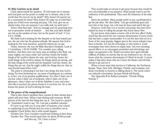 IV. Why God lets us be afraid
I have asked myself the question, “If God wants me to witness
and God gives me the power to enable me to witness, why in the
world does He even let me be afraid?” Why doesn’t He just let me
be a commando for Jesus? Why doesn’t He make me so bold that I
jump out of bed every morning and pray, “Oh, God, give me an
atheist today. Give me someone I can really sink my teeth into”?
Notice what Paul said: “And my message and my preaching were
not in persuasive words of wisdom . . . [so] that your faith should
not rest on the wisdom of men, but on the power of God” (1 Cor.
2:4-5, NASB).
We think God is looking for the sharpest or the best-trained per­
son, the one who has the greatest attitude. We assume that God is
looking for the most awesome, powerful witness he can get.
Notice, however, the way the Bible describes Christians. Look at
1 Corinthians 1:26-29 (NASB): “For consider your calling,
brethren, that there were not many wise according to the flesh, not
many mighty, not many noble; but God has chosen the foolish
things of the world to shame the wise, and God has chosen the
weak things of the world to shame the things which are strong, and
the base things of the world and the despised, God has chosen, the
things that are not, that He might nullify the things that are, that no
man should boast before God.”
The point in witnessing is not how I am doing, but how God is
doing. Far from hindering me, my sense of inadequacy as a witness
is, in fact, one of my greatest qualifications. For when I share out of
my fear, when I share out of weakness, when I share out of my
ignorance, when I share out of all the liabilities I carry, and some-
one’s life is touched, the person knows it is not from me. He or she
knows the power of God is stirring the heart.
V. The power of the nonprofessional
That is why church members have a power in their witness that a
pastor will never have. When I start sharing with someone, 80-90
percent of the time the first thing they say is, “You must be a preach­
er.” Sometimes I want to say, “No, I am just a satisfied customer.”
If I were to go with you to your place of business, your school,
or a gathering of your friends and you were to introduce me as
evangelist Chuck Kelley, this is what would happen.
Number One: Your coworkers would start looking at their shoes.
Number Two: They would stand there for about 30-60 seconds
and then say, “Oh, I have to leave.”
118
They would make an excuse to get away, because they would be
very uncomfortable in my presence. What people want is not the
testimony of the professional. They want the testimony of the satis­
fied.
Here’s the problem. Many people prefer to pay a professional to
get the job done. We often think, “Let’s get somebody good and
turn him or her loose. Get a hit man for Jesus and watch him go.”
However, God’s Plan A is to involve real people who have been
helped by Jesus in telling the people they know about Him.
Do you know what makes a movie a hit at the box office? Holly­
wood has discovered the one common denominator of every movie
that has been a major moneymaker. It is not the stars who act in it.
Some of the most popular, biggest stars in the movie industry have
been in bombs. It is not the screenplay or who writes it. Great
screenplays have been shown to empty seats. Not even stunning
special effects or an extravagant promotion and advertising cam­
paign can guarantee a hit. Studio executives have spent literally
millions of dollars on movies that no one bothered to see. Do you
know what the common denominator is? Word of mouth. A movie
makes it big when those who see it leave the theater and tell their
friends to go and see it.
When a movie starts that reaction in California, the Northwest,
Kansas, Texas, New York, Michigan, Florida, and Louisiana, sud­
denly everybody in America is talking about it. The movie enters
our national conversation, because friends tell friends.
(See Appendix B for Kelley’s invitation, “Friends Telling
Friends.”)
119
 