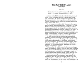YOU MUST BE BORN AGAIN
Ernest J. Kelley
John 3:3,7
Except a man be born again, he cannot see the kingdom
of God. . . . Ye must be born again (John 3:3,7, KJV).
An inmate on the fifth floor (death row) of the state prison said
to me, “I’d give anything in the world to be born again, to start
over, to not look at ‘old smokey’ [electric chair] every day.” What a
glorious opportunity to share the good news with that man! He
could be born again, have the certainty of eternal life, and remove
forever his fear of the future.
The one message our world needs is, “You must be born again.”
A recent national news magazine printed, “Our nation is in a mess!”
Think about it for a moment: the blessings of affluence and pros­
perity compared with the loss of hope; the miraculous discoveries
in medicine overshadowed by merciless abortions of the unborn; in
the midst of abundance, rank poverty and homelessness glare;
sparkling new high-rises in the cities lurk with fearful danger in the
streets. This is our nation. A nation of churches, yet the unsaved
within our population increase by more than a million a year.
The future of our nation and civilization as we know it may
depend on compassionate, effective winning of souls by believers.
George W. Truett proclaimed, “The bringing of a soul to Jesus is the
highest achievement possible to a human life.”1
Truett not only
preached soul-winning, but practiced personal evangelism. Arthur
Archibald reminds us of the personal commitment of Charles H.
Spurgeon. “For forty years in London, he averaged one convert a
day, men won outside his pulpit.”2
With more than 181 million unsaved within our nation’s popu-
lation,3
we must see the masses as Jesus saw them—lost, wandering
sheep without a shepherd. We, like Jesus, must address mankind’s
most important need: lostness. When famine grips a people, we
give food; when disease disables a people, we give medicine; when
a person is lost, we must give the invitation to be born again.
All too many believers are emasculated by an idealistic Polly­
annaism that says, “I’m sitting in a house by the side of the road,
being a friend to man.” This attitude will not bring an effective wit­
ness to our world. Winning the lost to Jesus Christ requires us to be
121
 
