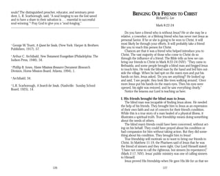 souls? The distinguished preacher, educator, and seminary presi­
dent, L. R. Scarborough, said, “A soul longing to see the lost saved
and to have a share in their salvation is . . . essential in successful
soul-winning.”5
Pray God to give you a “soul-longing.”
1
George W. Truett, A Quest for Souls, (New York: Harper & Brothers
Publishers, 1917), 57.
2
Arthur C. Archibald, New Testament Evangelism (Philadelphia: The
Judson Press, 1946), 34.
3
Phillip B. Jones, Home Missions Resource Document (Research
Division, Home Mission Board, Atlanta, 1994), 1.
4
Archibald, 34.
5
L.R. Scarborough, A Search for Souls, (Nashville: Sunday School
Board, 1925), 14.
126
BRINGING OUR FRIENDS TO CHRIST
Richard G. Lee
Mark 8:22-24
Do you have a friend who is without Jesus? He or she may be a
relative, a coworker, or a lifelong friend who has never met Jesus as
personal Savior. If he or she is going to be won to Christ, it will
most likely be through your efforts. It will probably take a friend
like you to reach this person for Christ.
Chances are that it was a friend who helped introduce you to
Christ. The vast majority of those who come to Christ do so
through the influence of a friend. The Bible tells us how we can
bring our friends to Christ in Mark 8:22-24 (NIV): “They came to
Bethsaida, and some people brought a blind man and begged Jesus
to touch him. He took the blind man by the hand and led him out­
side the village. When he had spit on the man’s eyes and put his
hands on him, Jesus asked, ‘Do you see anything?’ He looked up
and said, ‘I see people; they look like trees walking around.’ Once
more Jesus put his hands on the man’s eyes. Then his eyes were
opened, his sight was restored, and he saw everything clearly.”
Notice the lessons our Lord is teaching us here:
I. His friends brought the blind man to Jesus
The blind man was incapable of finding Jesus alone. He needed
the help of his friends. They brought him to Jesus as an expression
of their own faith and out of concern for their friend’s condition.
While this is a true story of a man healed of a physical illness, it
illustrates a spiritual truth. True friendship means doing something
about the needs of others.
The blind man’s friends could have been concerned, without act­
ing on his behalf. They could have prayed about his condition or
had compassion for him without taking action. But they did some­
thing about his condition. They brought him to Jesus!
True friendship will motivate us to want to bring our friends to
Christ. In Matthew 11:19, the Pharisees said of Jesus that he was
the friend of sinners and they were right. Our Lord Himself stated:
“I have not come to call the righteous, but sinners [to repentance]”
(Mark 2:17, NIV). Jesus’ public ministry was one of calling sinners
to Himself.
Jesus proved His friendship when He gave His life for us that we
127
 