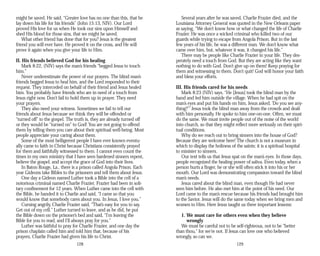 might be saved. He said, “Greater love has no one than this, that he
lay down his life for his friends” (John 15:13, NIV). Our Lord
proved His love for us when He took our sins upon Himself and
shed His blood for those sins, that we might be saved.
What other friend has done that for you? Jesus is the greatest
friend you will ever have. He proved it on the cross, and He will
prove it again when you give your life to Him.
II. His friends believed God for his healing
Mark 8:22, (NIV) says the man’s friends “begged Jesus to touch
him.”
Never underestimate the power of our prayers. The blind man’s
friends begged Jesus to heal him, and the Lord responded to their
request. They interceded on behalf of their friend and Jesus healed
him. You probably have friends who are in need of a touch from
Jesus right now. Don’t fail to hold them up in prayer. They need
your prayers.
They also need your witness. Sometimes we fail to tell our
friends about Jesus because we think they will be offended or
“turned off” to the gospel. The truth is, they are already turned off
or they would be “turned on” to God! You are not going to offend
them by telling them you care about their spiritual well-being. Most
people appreciate your caring about them.
Some of the most belligerent people I have ever known eventu­
ally came to faith in Christ because Christians consistently prayed
for them and faithfully witnessed to them. I cannot even count the
times in my own ministry that I have seen hardened sinners repent,
believe the gospel, and accept the grace of God into their lives.
In Baton Rouge, La., there is a prison called Angola Prison. Each
year Gideons take Bibles to the prisoners and tell them about Jesus.
One day a Gideon named Luther took a Bible into the cell of a
notorious criminal named Charlie Frazier. Frazier had been in soli­
tary confinement for 12 years. When Luther came into the cell with
the Bible, he handed it to Charlie and said, “I came so that you
would know that somebody cares about you. In Jesus, I love you.”
Cursing angrily, Charlie Frazier said, “That’s easy for you to say.
Get out of my cell.” Luther turned to leave, and as he did, he put
the Bible down on the prisoner’s bed and said, “I’m leaving the
Bible for you to read, and I’ll always pray for you.”
Luther was faithful to pray for Charlie Frazier, and one day the
prison chaplain called him and told him that, because of his
prayers, Charlie Frazier had given his life to Christ.
128
Several years after he was saved, Charlie Frazier died, and the
Louisiana Attorney General was quoted in the New Orleans paper
as saying, “We don’t know how or what changed the life of Charlie
Frazier. He was once a wicked criminal who killed two of our
guards while trying to escape from Angola Prison. But in the last
few years of his life, he was a different man. We don’t know what
came over him, but, whatever it was, it changed his life.”
There may be people like Charlie Frazier in your life. They des­
perately need a touch from God. But they are acting like they want
nothing to do with God. Don’t give up on them! Keep praying for
them and witnessing to them. Don’t quit! God will honor your faith
and bless your efforts.
III. His friends cared for his needs
Mark 8:23 (NIV) says, “He [Jesus] took the blind man by the
hand and led him outside the village. When he had spit on the
man’s eyes and put his hands on him, Jesus asked, ‘Do you see any­
thing?’” Jesus took the blind man away from the crowds and dealt
with him personally. He spoke to him one-on-one. Often, we must
do the same. We must invite people out of the noise of the world
into church, so that they might reflect more seriously on their spiri­
tual conditions.
Why do we reach out to bring sinners into the house of God?
Because they are welcome here! The church is not a museum in
which to display the holiness of the saints; it is a spiritual hospital
to minister to sinners.
Our text tells us that Jesus spat on the man’s eyes. In those days,
people recognized the healing power of saliva. Even today, when a
person hurts a finger, he or she will often stick it into his or her
mouth. Our Lord was demonstrating compassion toward the blind
man’s needs.
Jesus cared about the blind man, even though He had never
seen him before. He also met him at the point of his need. Our
Lord came to the man’s rescue because his friends had brought him
to the Savior. Jesus will do the same today when we bring men and
women to Him. Here Jesus taught us three important lessons:
1. We must care for others even when they believe
wrongly
We must be careful not to be self-righteous, not to be “better
than thou,” for we’re not. If Jesus can love one who believed
wrongly, so can we.
129
 