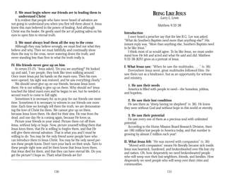 2. We must begin where our friends are in leading them to
understand Christ
It is evident that people who have never heard of salvation are
not going to understand you when you first tell them about it. Jesus
knew this man believed in the power of healing. And although
Christ was the healer, He gently used the act of putting saliva on his
eyes to open him to eternal truth.
3. We must always lead them all the way to the cross
Although they may believe wrongly, we must find out what they
believe and why. Then we must faithfully and continually show
them the way to the cross, never watering down the truth, and
never standing less than firm in what the truth really is.
IV. His friends never gave up on him
In verses 23-25, “Jesus asked, ‘Do you see anything?’ He looked
up and said, ‘I see people; they look like trees walking around.’
Once more Jesus put his hands on the man’s eyes. Then his eyes
were opened, his sight was restored, and he saw everything clearly.”
We should never give up on our friends, because Jesus loves
them. He is not willing to give up on them. Why should we? Jesus
touched the blind man’s eyes and he began to see, but he needed a
second touch to come to full sight.
Sometimes it is necessary for us to pray for our friends one more
time. Sometimes it is necessary to witness to our friends one more
time. Each time we lovingly tell them the truth, we are demonstrat­
ing the love of Christ for them. We cannot give up on them,
because Jesus loves them. He died for their sins. He rose from the
dead, and one day He is coming again, because He loves us.
Picture your friends in your mind. Picture them cut off from
Jesus, without help or hope. Now, picture yourself telling them that
Jesus loves them, that He is willing to forgive them, and that He
will give them eternal salvation. That is what you and I must be
willing to do. You may be the only friend some people have who
can introduce them to Jesus Christ. You may be the only saved per­
son these people know. Don’t turn your back on their souls. Turn to
these people right now and let them know that Jesus loves them,
that Jesus died for them, and that they can have eternal life. Do you
get the picture? I hope so. That’s what friends are for!
130
BEING LIKE JESUS
Larry L. Lewis
Matthew 9:32-38
Introduction
I once heard a preacher say that the late R.G. Lee was asked,
“What do Southern Baptists need more than anything else?” His
instant reply was, “More than anything else, Southern Baptists need
to be like Jesus.”
I think most of us would agree. To be like Jesus, we must under­
stand how He felt and acted and what He said and did. Matthew
9:32-38 (KJV) gives us a portrait of Jesus.
I. What Jesus saw: “When he saw the multitudes, . . .” (v. 36)
Everywhere Jesus went, great multitudes followed Him. He
saw them not as a hindrance, but as an opportunity for witness
and ministry.
1. He saw their needs
America is filled with people in need—the homeless, jobless,
and hopeless.
2. He saw their lost condition
He saw them as “sheep having no shepherd” (v. 36). He knew
they were without God and without hope in this world or eternity.
3. He saw their potential
He saw every one of them as a precious soul with unlimited
potential.
According to the Home Mission Board Research Division, there
are 180 million lost people in America today, and that number is
growing by almost 2 million each year!
II. What Jesus felt: “He was moved with compassion” (v. 36)
“Moved with compassion” means He literally became sick inside.
Jesus was heartsick, burdened, and brokenhearted over His lost city
and nation. Oh, how desperately we need brokenhearted people
who will weep over their lost neighbors, friends, and families. How
desperately we need people who will weep over their cities and
communities.
131
 