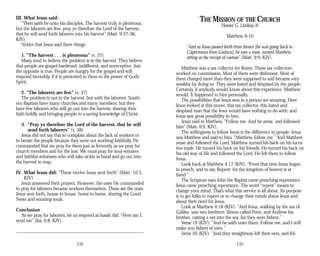III. What Jesus said:
“Then saith he unto his disciples, The harvest truly is plenteous,
but the laborers are few; pray ye therefore the Lord of the harvest,
that he will send forth laborers into his harvest” (Matt. 9:37-38,
KJV)
Notice that Jesus said three things:
1. “The harvest . . . is plenteous” (v. 37)
Many tend to believe the problem is in the harvest. They believe
that people are gospel-hardened, indifferent, and unreceptive. Just
the opposite is true. People are hungry for the gospel and will
respond favorably, if it is presented to them in the power of God’s
Spirit.
2. “The laborers are few” (v. 37)
The problem is not in the harvest, but with the laborers. South­
ern Baptists have many churches and many members, but they
have few laborers who will go out into the harvest, sharing their
faith boldly and bringing people to a saving knowledge of Christ.
3. “Pray ye therefore the Lord of the harvest, that he will
send forth laborers” (v. 38)
Jesus did not say this to complain about the lack of workers or
to berate the people because they were not working faithfully. He
commanded that we pray for them just as fervently as we pray for
church members and for the lost. We must pray for soul-winners
and faithful witnesses who will take sickle in hand and go out into
the harvest to reap.
IV. What Jesus did: “These twelve Jesus sent forth” (Matt. 10:5,
KJV)
Jesus answered their prayers. However, the ones He commanded
to pray for laborers became workers themselves. These are the ones
Jesus sent forth, house to house, home to home, sharing the Good
News and winning souls.
Conclusion
As we pray for laborers, let us respond as Isaiah did: “Here am I;
send me” (Isa. 6:8, KJV).
132
THE MISSION OF THE CHURCH
Homer G. Lindsay Jr.
Matthew 9-10
“And as Jesus passed forth from thence [he was going back to
Capernaum from Gadara], he saw a man, named Matthew,
sitting at the receipt of custom” (Matt. 9:9, KJV).
Matthew was a tax collector for Rome. These tax collectors
worked on commission. Most of them were dishonest. Most of
them charged more than they were supposed to and became very
wealthy by doing so. They were hated and despised by the people.
Certainly, if anybody would know about this experience, Matthew
would. It happened to him personally.
The possibilities that Jesus sees in a person are amazing. Here
Jesus looked at this sinner, this tax collector, this hated and
despised man that the Jews would have nothing to do with; and
Jesus saw great possibility in him.
Jesus said to Matthew, “Follow me. And he arose, and followed
him” (Matt. 9:9, KJV).
The willingness to follow Jesus is the difference in people. Jesus
saw Matthew and said to him, “Matthew, follow me.” And Matthew
arose and followed the Lord. Matthew turned his back on his lucra­
tive trade. He turned his back on his friends. He turned his back on
his old way of life and followed the Lord. He left them to follow
Jesus.
Look back at Matthew 4:17 (KJV): “From that time Jesus began
to preach, and to say, Repent: for the kingdom of heaven is at
hand.”
The Scripture says John the Baptist came preaching repentance.
Jesus came preaching repentance. The word “repent” means to
change your mind. That’s what this service is all about. Its purpose
is to get folks to repent or to change their minds about Jesus and
about their need for Jesus.
Look at Matthew 4:18 (KJV): “And Jesus, walking by the sea of
Galilee, saw two brethren, Simon called Peter, and Andrew his
brother, casting a net into the sea: for they were fishers.”
Verse 19 (KJV): “And he saith unto them, Follow me, and I will
make you fishers of men.”
Verse 20 (KJV): “And they straightway left their nets, and fol­
133
 