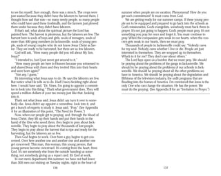 to see for myself. Sure enough, there was a stench. The crops were
just wasted because they didn’t have the laborers to harvest them. I
thought how sad that was—so many needy people, so many people
who could have used those foodstuffs, and the farmers just plowed
them under because they didn’t have laborers.
If that’s sad, what about the spiritual picture the Lord has
painted here. The harvest is plenteous, but the laborers are few. The
harvest here is souls of boys and girls, souls of teenagers, souls of
more than 400 gang members in Jacksonville, souls of young peo­
ple, souls of young couples who do not know Jesus Christ as Sav­
ior. They are ready to be harvested, but there are so few laborers.
God will ask, “How many people did you tell about My Son,
Jesus?”
“I intended to, but I just never got around to it.”
“How many people are here in Heaven because you witnessed to
and shared Jesus with them and they invited Him into their hearts
and were born again?”
“Not any, I guess.”
It’s interesting what Jesus says to do. He says the laborers are few.
But notice what He tells us to do. Had I been deciding right about
here, I would have said, “Dr. Vines, I’m going to appoint a commit­
tee to look into this thing.” That’s what government does. They will
spend a million dollars of your tax money just like that, looking
into it.
That’s not what Jesus said. Jesus didn’t say turn it over to some­
body else. Jesus didn’t say appoint a committee, look into it, and
get a bunch of experts to study it. Jesus said, “Pray.” (See Appendix
A for an illustration of this point, “The Need for Power.”)
Now, when our people get to praying, and, through the blood of
Jesus Christ, they lift up their hands and put their hands in the
hand of the One who saved them; they begin to pray about Jack­
sonville. They begin to pray about the thousands of lost people.
They begin to pray about the harvest that is ripe and ready for the
harvesting, but the laborers are so few.
Then God begins to work. Over here a guy begins to get con­
cerned. Over here another one and another one and another one
get concerned. This man, this woman, this young person, that
young person become concerned. It’s coming from the heart, from
God. It’s not somebody else from the outside handing us some­
thing, not somebody giving us a report card. It’s God at work.
In our men’s department this summer, we have not had fewer
than 300 men out visiting on Tuesday nights, right in the heart of
136
summer when people are on vacation. Phenomenal! How do you
get such commitment? It must come from God.
We are getting ready for our summer camps. If these young peo­
ple are to be equipped and prepared to go back into the schools as
God’s missionaries, God’s evangelists, somebody must back them in
prayer. It’s not just going to happen; God’s people must pray. It’s not
something you pray for once and forget it. You must continue to
pray. When the compassion gets weak in our hearts, when the con­
cern gets weak in our hearts, then we must pray.
Thousands of people in Jacksonville could say: “Nobody cares
for my soul. Nobody cares whether I live or die. People are just
interested in themselves. They are wrapped up in themselves.
What’s in it for me? They don’t care about others.”
The Lord lays upon us a burden that we must pray. We should
be praying about the problems of the gangs in Jacksonville. We
should to be praying about the problems of our schools in Jack­
sonville. We should be praying about all the other problems we
have in America. We should be praying about the degradation and
filthiness of the television industry, the unfit programs that are
flooding into the homes of America. I’m convinced that Jesus is the
only One who can change the situation. He has the power. We
must do the praying. (See Appendix B for an “Invitation to Prayer.”)
137
 