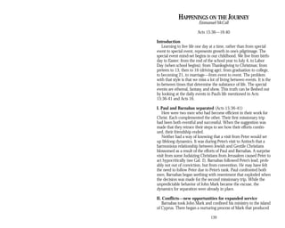 HAPPENINGS ON THE JOURNEY
Emmanuel McCall
Acts 15:36—16:40
Introduction
Learning to live life one day at a time, rather than from special
event to special event, represents growth in one’s pilgrimage. The
special event mind-set begins in our childhood. We live from birth­
day to Easter; from the end of the school year to July 4, to Labor
Day (when school begins); from Thanksgiving to Christmas; from
preteen to 13, then to 16 (driving age); from graduation to college,
to becoming 21, to marriage—from event to event. The problem
with that style is that we miss a lot of living between events. It is the
in-between times that determine the substance of life. The special
events are ethereal, fantasy, and show. This truth can be fleshed out
by looking at the daily events in Paul’s life mentioned in Acts
15:36-41 and Acts 16.
I. Paul and Barnabas separated (Acts 15:36-41)
Here were two men who had become efficient in their work for
Christ. Each complemented the other. Their first missionary trip
had been both eventful and successful. When the suggestion was
made that they retrace their steps to see how their efforts contin­
ued, their friendship ended.
Neither had a way of knowing that a visit from Peter would set
up lifelong dynamics. It was during Peter’s visit to Antioch that a
harmonious relationship between Jewish and Gentile Christians
blossomed as a result of the efforts of Paul and Barnabas. A surprise
visit from some Judaizing Christians from Jerusalem caused Peter to
act hypocritically (see Gal. 2). Barnabas followed Peter’s lead, prob­
ably not out of conviction, but from convention. He may have felt
the need to follow Peter due to Peter’s rank. Paul confronted both
men. Barnabas began seething with resentment that exploded when
the decision was made for the second missionary trip. While the
unpredictable behavior of John Mark became the excuse, the
dynamics for separation were already in place.
II. Conflicts—new opportunities for expanded service
Barnabas took John Mark and confined his ministry to the island
of Cyprus. There began a nurturing process of Mark that produced
139
 