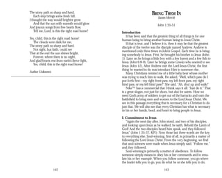 The stony path so sharp and hard,
Each step brings some fresh hill.
I thought the way would brighter grow
And that the sun with warmth would glow
And joyous songs from free hearts flow,
Tell me, Lord, is this the right road home?
Yes, child, this is the right road home!
The clouds were dark for me,
The stony path so sharp and hard,
Not sight, but faith, could see
That at the end the sun shines bright,
Forever, where there is no night,
And glad hearts rest from earth’s fierce fight,
Yes, child, this is the right road home!
Author Unknown
142
BRING THEM IN
James Merritt
John 1:35-51
Introduction
It has been said that the greatest thing of all things is for one
human being to bring another human being to Jesus Christ.
If that is true, and I believe it is, then it may be that the greatest
disciple of the twelve was the disciple named Andrew. Andrew is
mentioned only three times in John’s Gospel. Each time he is bring­
ing somebody to Jesus. First, he brought his brother to Jesus (John
1). Later on he brings a little boy with a few loaves and a few fish to
Jesus (John 6:8-9). Later he brings some Greeks who wanted to see
Jesus (John 12). After Andrew met the Lord Jesus Christ, the first
thing he wanted to do was introduce Him to someone else.
Many Christians remind me of a little baby bear whose mother
was trying to teach him to walk. He asked, “Well, which paw do I
put forth first—my right front paw, my left front paw, my right
hind paw, or my left hind paw?” She said, “Ah, shut up and walk!”
Nike™ has a commercial that I think says it all: “Just do it.” That
is a great slogan, not just for shoes, but also for saints. How we
need God’s army of soldiers to get out of the barracks and onto the
battlefield to bring men and women to the Lord Jesus Christ. We
see in this passage everything that is necessary for a Christian to do
just that. We will also see that every Christian has what is necessary
in his or her hands, head, and heart to bring people to Jesus.
I. Commitment to Jesus
“Again the next day after, John stood, and two of his disciples;
and looking upon Jesus as he walked, he saith, Behold the Lamb of
God! And the two disciples heard him speak, and they followed
Jesus” (John 1:35-37, KJV). Now those last three words are the key
to everything else. Soul-winning, first of all, is primarily a matter of
following the Lord Jesus Christ. From the very beginning, we find
that soul-winners were made when Jesus simply said, “Follow me,”
and they followed.
Soul-winning is primarily a matter of obedience. To follow
someone simply means to obey his or her commands and to emu­
late his or her example. When you follow someone, you go where
the leader tells you to go, you do what he or she tells you to do,
143
 