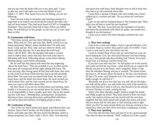and you say what the leader tells you to say. Jesus said, “Come
ye after me, and I will make you to become fishers of men”
(Mark 1:17, KJV). That means if you are not fishing, you are not
following.
Now I am not trying to minimize soul-winning training. It is
important to be trained, and all should be trained. But these men
had not been trained. They had never heard of CWT or Evangelism
Explosion. They just had a heart full of Jesus. When you follow
Jesus, He will lead you to lost people, so that you can, in turn, lead
them to Him.
II. Communion with Jesus
“Then Jesus turned, and saw them following, and saith unto
them, What seek ye? They said unto him, Rabbi, (which is to say,
being interpreted, Master,) where dwellest thou? He saith unto
them, Come and see. They came and saw where he dwelt, and
abode with him that day: for it was about the tenth hour”
(John 1:38-39, KJV). After the disciples had made a commit
ment to follow Jesus, notice that they then took some time to
fellowship with Jesus. Fellowship always comes before fishing.
Worship always comes before witnessing.
We are told that they stayed with Jesus that day, beginning
“about the tenth hour.” That was probably 4 p.m. In other words,
they spent all evening and all that night talking with Jesus. The
next morning, after having spent all that time with Jesus, they were
so full of the Lord Jesus Christ that they had to go tell somebody
about Him. The more time you spend with Jesus, the better you
know Jesus, and the better you know Jesus, the more excited you
will be about Him, and the more excited you are about Jesus, the
more you want to tell others about Him.
My dear friend, if you are not excited about soul-winning, quite
frankly, it is because you are not excited about the Savior. I believe
it is an impossibility to have a quality quiet time, day by day spend­
ing time with Jesus—blessing Jesus, praising Jesus, loving Jesus,
listening to Jesus, learning about Jesus, getting filled with Jesus—
and not be about the business of bringing people to Jesus.
III. Confession of Jesus
“One of the two which heard John speak, and followed him, was
Andrew, Simon Peter’s brother. He first findeth his own brother
Simon, and saith unto him, We have found the Messiah, which is,
being interpreted, the Christ” (John 1:40-41, KJV). Now that they
144
had spent time with Jesus, these disciples were so full of Jesus that
they had to go tell somebody about Him.
I read about a layman in Boston who went boldly into a hotel,
walked up to a woman and said, “Do you know the Lord Jesus
Christ?”
Later on she told her husband about it. Her husband said, “Why
didn’t you tell him to mind his own business?”
She said, “My dear, if you had seen the expression on his face,
and heard the earnestness with which he spoke, you would have
thought it was his business.”
I want you to notice how these disciples confessed the Lord
Jesus.
1. They were seeking
Ours is not a come-see religion. Ours is a go-tell salvation. God
is a seeker. Jesus is a seeker. Jesus said in Luke 19:10 (KJV), I have
“come to seek and to save that which was lost.”
I want to remind those of you who are saved that you were not
saved looking for God. You were saved because God was looking
for you. I hear people talk about finding God. Friend, if you have
found God, it is because God first found you.
If you had a son who was lost—he had gotten out in the woods
and could not find his way home—what would you as a parent do?
Would you just sit in the house, read a magazine, drink a Coke,
have the television blaring, and say to yourself, “He knows where
his home is. He knows where the house is. He has a nice bedroom.
He has a TV, stereo, and Nintendo in it; if he wants to come home
badly enough, he will find it”?
Absolutely not. If you love that son, you will call out the dogs—
you will call the police, you will comb every inch of the woods try­
ing to find that boy. I want to tell you, that should to be the attitude
of every Christian on earth, seeking the lost.
Notice who these disciples sought. Andrew sought his family,
and Philip sought his friend. They both started in their own back­
yards. One started at home and one started with his next-door
neighbor, but they both started with people they knew and loved.
Did you know that the best place to start winning souls is right
where you live? So many people think you must go overseas to be a
missionary, when you have never even been a missionary at home.
2. They were speaking
Now they did not leave Jesus and just try to set a good example.
They did not have the attitude, “Well, I will just try to live a good
145
 