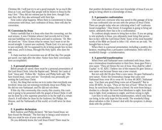 Christian life. I will just try to set a good example, be as much like
Jesus as I can, and hope that people will be drawn to Jesus by the
way I live.” They did not witness just by their lives, though I am
sure they did; they also witnessed with their lips.
Now notice what happens. When there is commitment to Jesus,
communion with Jesus, and confession of Jesus, there will also be
conversion.
IV. Conversion by Jesus
Notice carefully that it is Jesus who does the converting, not the
soul-winner. A new Christian whom I had recently led to Christ
was just bubbling over about Jesus and said to someone, “Dr. Mer­
ritt saved me.” Now I know what he meant, but I want to set the
record straight: I cannot save anybody. Thank God, it is not my job
to save anybody. All I’m supposed to do is bring people face-to-face
with Jesus, and it is Jesus, through His Holy Spirit, who does the
rest.
A chain reaction of conversion was set off that day. Five people
got saved, one right after the other. Notice how their conversions
were accomplished.
1. A personal presentation
Before people are saved, there must be a personal presentation of
the Lord Jesus Christ. John the Baptist said, “Behold, the Lamb of
God.” Jesus said, “Follow Me.” Andrew and Philip both said, “We
have found Jesus, come and see.” Everybody was personally pre­
senting the Lord Jesus Christ.
In fact, the thing that excites me is to notice that everybody was
involved. Jesus was not winning everybody. Jesus won Philip, but
He did not win Nathanael, and He did not win Peter.
If this city, this community, this county, this country, this conti­
nent is going to be presented with the gospel of Jesus Christ, it will
not be done by a few superstar preachers or by the staff of a certain
church. It will either be done by the Andrews, the Philips, the
Simons, and the Nathanaels of this world, or it will never be done
at all.
2. A positive declaration
Both Andrew and Philip declared, “We have found Jesus; we
have found the Messiah.” The first step to being a soul-winner is
that you must be sure of your own salvation.
Do you definitely know the Lord Jesus Christ? There must be
146
that positive declaration of your own knowledge of Jesus if you are
going to bring others to a knowledge of Jesus.
3. A persuasive confrontation
Over and over, everyone who was saved in this passage of Scrip­
ture was confronted one-on-one with the person of Jesus Christ.
There are people today who are criticizing what I call “confronta­
tional evangelism.” Dear friend, if evangelism is going to bring sal­
vation, ultimately there has to be a confrontation.
To confront simply means to bring face-to-face. If you are going
to win anybody to Jesus, you ultimately must bring that person
face-to-face with the Lord Jesus Christ. Some of the most beautiful
words of the Bible are found in John 1:42, where we are told, “He
brought him to Jesus.”
When there is a personal presentation, including a positive dec­
laration, resulting from a persuasive confrontation, there will be a
wonderful change—a transformation.
4. A powerful transformation
When Peter and Nathanael were confronted with Jesus, there
was a tremendous transformation in their lives. Jesus gave Peter a
new name: “Thou art Simon the son of Jona: thou shalt be called
Cephas” (v. 42, KJV). I believe one of the reasons He gave Simon a
new name was because Simon was a new creature.
But not only did He give Peter a new name, He gave Nathanael a
new nature. Notice the tremendous change that came over
Nathanael from verse 46 to verse 49. In verse 46 (KJV), Nathanael
says, “Can there any good thing come out of Nazareth?” But in
verse 49 (KJV), he says, “Thou art the Son of God.” When he met
Jesus, he went from being a foe to a friend. He went from being a
doubter to a disciple. He went from blindness to sight, from dark­
ness to light, from weakness to might, and from wrong to right.
I am here to tell you that this transformation, which only Jesus
can bring, is the only hope for this world. The wonderful thing
about salvation is this: It doesn’t deal with the symptom; it always
deals with the problem.
147
 