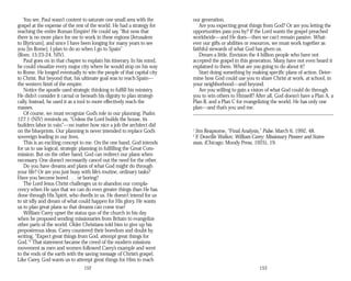 You see, Paul wasn’t content to saturate one small area with the
gospel at the expense of the rest of the world. He had a strategy for
reaching the entire Roman Empire! He could say, “But now that
there is no more place for me to work in these regions [Jerusalem
to Illyricum], and since I have been longing for many years to see
you [in Rome], I plan to do so when I go to Spain”
(Rom. 15:23-24, NIV).
Paul goes on in that chapter to explain his itinerary. In his mind,
he could visualize every major city where he would stop on his way
to Rome. He longed eventually to win the people of that capital city
to Christ. But beyond that, his ultimate goal was to reach Spain—
the western limit of the empire.
Notice the apostle used strategic thinking to fulfill his ministry.
He didn’t consider it carnal or beneath his dignity to plan strategi­
cally. Instead, he used it as a tool to more effectively reach the
masses.
Of course, we must recognize God’s role in our planning. Psalm
127:1 (NIV) reminds us, “Unless the Lord builds the house, its
builders labor in vain”—no matter how nice a job the architect did
on the blueprints. Our planning is never intended to replace God’s
sovereign leading in our lives.
This is an exciting concept to me. On the one hand, God intends
for us to use logical, strategic planning in fulfilling the Great Com­
mission. But on the other hand, God can redirect our plans when
necessary. One doesn’t necessarily cancel out the need for the other.
Do you have dreams and plans of what God might do through
your life? Or are you just busy with life’s routine, ordinary tasks?
Have you become bored . . . or boring?
The Lord Jesus Christ challenges us to abandon our compla­
cency when He says that we can do even greater things than He has
done through His Spirit, who dwells in us. He doesn’t intend for us
to sit idly and dream of what could happen for His glory. He wants
us to plan great plans so that dreams can come true!
William Carey upset the status quo of the church in his day
when he proposed sending missionaries from Britain to evangelize
other parts of the world. Older Christians told him to give up his
preposterous ideas. Carey countered their boredom and doubt by
writing, “Expect great things from God, attempt great things for
God.”2
That statement became the creed of the modern missions
movement as men and women followed Carey’s example and went
to the ends of the earth with the saving message of Christ’s gospel.
Like Carey, God wants us to attempt great things for Him to reach
152
our generation.
Are you expecting great things from God? Or are you letting the
opportunities pass you by? If the Lord wants the gospel preached
worldwide—and He does—then we can’t remain passive. What­
ever our gifts or abilities or resources, we must work together as
faithful stewards of what God has given us.
Dream a little. Envision the 4 billion people who have not
accepted the gospel in this generation. Many have not even heard it
explained to them. What are you going to do about it?
Start doing something by making specific plans of action. Deter­
mine how God could use you to share Christ at work, at school, in
your neighborhood—and beyond.
Are you willing to gain a vision of what God could do through
you to win others to Himself? After all, God doesn’t have a Plan A, a
Plan B, and a Plan C for evangelizing the world. He has only one
plan—and that’s you and me.
1
Jim Reapsome, “Final Analysis,” Pulse, March 6, 1992, 48.
2
F. Deaville Walker, William Carey: Missionary Pioneer and States­
man, (Chicago: Moody Press, 1925), 19.
153
 