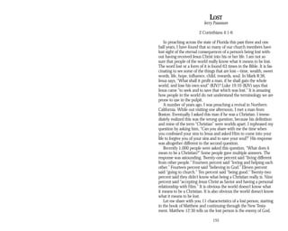 LOST
Jerry Passmore
2 Corinthians 4:1-6
In preaching across the state of Florida this past three and one
half years, I have found that so many of our church members have
lost sight of the eternal consequences of a person’s being lost with­
out having received Jesus Christ into his or her life. I am not so
sure that people of the world really know what it means to be lost.
The word lost or a form of it is found 63 times in the Bible. It is fas­
cinating to see some of the things that are lost—time, wealth, sweet
words, life, hope, influence, child, rewards, soul. In Mark 8:36,
Jesus says, “What shall it profit a man, if he shall gain the whole
world, and lose his own soul” (KJV)? Luke 19:10 (KJV) says that
Jesus came “to seek and to save that which was lost.” It is amazing
how people in the world do not understand the terminology we are
prone to use in the pulpit.
A number of years ago, I was preaching a revival in Northern
California. While out visiting one afternoon, I met a man from
Boston. Eventually I asked this man if he was a Christian. I imme­
diately realized this was the wrong question, because his definition
and mine of the term “Christian” were worlds apart. I rephrased my
question by asking him, “Can you share with me the time when
you confessed your sins to Jesus and asked Him to come into your
life to forgive you of your sins and to save your soul?” His response
was altogether different to the second question.
Recently 1,000 people were asked this question, “What does it
mean to be a Christian?” Some people gave multiple answers. The
response was astounding. Twenty-one percent said “living different
from other people.” Fourteen percent said “loving and helping each
other.” Fourteen percent said “believing in God.” Eleven percent
said “going to church.” Ten percent said “being good.” Twenty-two
percent said they didn’t know what being a Christian really is. Nine
percent said “accepting Jesus Christ as Savior and having a personal
relationship with Him.” It is obvious the world doesn’t know what
it means to be a Christian. It is also obvious the world doesn’t know
what it means to be lost.
Let me share with you 11 characteristics of a lost person, starting
in the book of Matthew and continuing through the New Testa­
ment. Matthew 12:30 tells us the lost person is the enemy of God.
155
 