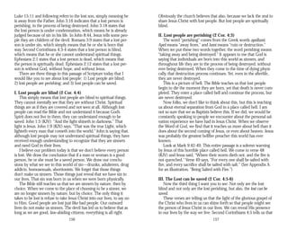 Luke 15:11 and following refers to the lost son, simply meaning he
is away from the Father. John 3:16 indicates that a lost person is
perishing, in the process of being destroyed. John 3:18 states that
the lost person is under condemnation, which means he is already
judged because of sin in his life. In John 8:44, Jesus tells some peo­
ple they are children of the devil. Romans 3:9 states that a lost per­
son is under sin, which simply means that he or she is born that
way. Second Corinthians 4:3-4 states that a lost person is blind,
which means that he or she cannot understand spiritual things.
Ephesians 2:1 states that a lost person is dead, which means that
the person is spiritually dead. Ephesians 2:12 states that a lost per­
son is without God, without hope, and without Jesus.
There are three things in this passage of Scripture today that I
would like you to see about lost people: 1) Lost people are blind;
2) lost people are perishing; and 3) lost people can be saved.
I. Lost people are blind (2 Cor. 4:4)
This simply means that lost people are blind to spiritual things.
They cannot mentally see that they are without Christ. Spiritual
things are as if they are covered and not seen at all. Although lost
people can read the Bible and not understand it because God’s
Spirit does not live in them, they can understand enough to be
saved. John 1:5 (KJV): “And the light shineth in darkness.” That
light is Jesus. John 1:9 (KJV) says, “That was the true Light, which
lighteth every man that cometh into the world.” John is saying that,
although lost people may not understand spiritual things, they have
received enough understanding to recognize that they are sinners
and need God in their lives.
I believe our problem today is that we don’t believe every person
is lost. We draw the conclusion that if a man or woman is a good
person, he or she must be a saved person. We draw our conclu­
sions by what we see in this world of sin—drunks, adulterers, drug
addicts, homosexuals, abortionists. We forget that those things
don’t make us sinners. Those things just reveal that we have sin in
our lives. That sin was born in us when we were born physically.
The Bible still teaches us that we are sinners by nature, then by
choice. When we come to the place of choosing to be a sinner, we
are no longer sinners by nature, but by choice. The only thing it
takes to be lost is refuse to take Jesus Christ into our lives, to say no
to Him. Good people are lost just like bad people. Our outward
lives do not make us sinners. The devil has led us to believe that as
long as we are good, law-abiding citizens, everything is all right.
156
Obviously the church believes that also, because we lack the zeal to
share Jesus Christ with lost people. But lost people are spiritually
blind.
II. Lost people are perishing (2 Cor. 4:3)
The word “perishing” comes from the Greek words apollumi.
Apol means “away from,” and lumi means “ruin or destruction.”
When we put these two words together, the word perishing means
“taking away and being destroyed.” It appears to me that God is
saying that individuals are born into this world as sinners, and
throughout life they are in the process of being destroyed, without
ever being destroyed. When they come to the time of dying physi­
cally, that destruction process continues. Yet, even in the afterlife,
they are never destroyed.
This is a picture of hell. The Bible teaches us that lost people
begin to die the moment they are born, yet that death is never com­
pleted. They enter a place called hell and continue the process, but
are never destroyed.
Now folks, we don’t like to think about this, but this is teaching
us about eternal separation from God in a place called hell. I am
not so sure that we as Baptists believe this. If we did, we would be
constantly speaking to people we encounter about the personal sal­
vation experience we have had in Jesus Christ. When we observe
the Word of God, we find that it teaches us more about hell than it
does about the second coming of Jesus, or even about heaven. Jesus
was probably the greatest hellfire preacher this world has ever
known.
Look at Mark 9:42-49. This entire passage is a solemn warning
by Jesus of this horrible place called hell. We come to verse 48
(KJV) and Jesus said, “Where their worm dieth not, and the fire is
not quenched.” Verse 49 says, “For every one shall be salted with
fire, and every sacrifice shall be salted with salt.” (See Appendix A
for an illustration, “Being Salted with Fire.”)
III. The Lost can be saved (2 Cor. 4:5-6)
Now the third thing I want you to see: Not only are the lost
blind and not only are the lost perishing, but also, the lost can be
saved.
These verses are telling us that the light of the glorious gospel of
the Christ who lives in us can shine forth so that people might see
the person of Jesus Christ in our lives. We can reveal His presence
in our lives by the way we live. Second Corinthians 4:5 tells us that
157
 