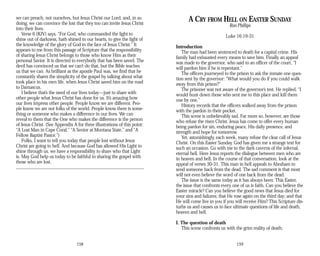 we can preach, not ourselves, but Jesus Christ our Lord, and, in so
doing, we can convince the lost that they too can invite Jesus Christ
into their lives.
Verse 6 (KJV) says, “For God, who commanded the light to
shine out of darkness, hath shined in our hearts, to give the light of
the knowledge of the glory of God in the face of Jesus Christ.” It
appears to me from this passage of Scripture that the responsibility
of sharing Jesus Christ belongs to those who know Him as their
personal Savior. It is directed to everybody that has been saved. The
devil has convinced us that we can’t do that, but the Bible teaches
us that we can. As brilliant as the apostle Paul was, we find that he
constantly shares the simplicity of the gospel by talking about what
took place in his own life, when Jesus Christ saved him on the road
to Damascus.
I believe that’s the need of our lives today—just to share with
other people what Jesus Christ has done for us. It’s amazing how
our lives impress other people. People know we are different. Peo­
ple know we are not folks of the world. People know there is some­
thing or someone who makes a difference in our lives. We can
reveal to them that the One who makes the difference is the person
of Jesus Christ. (See Appendix A for three illustrations of this point:
“A Lost Man in Cape Coral,” “A Senior at Montana State,” and “A
Fellow Baptist Pastor.”)
Folks, I want to tell you today that people lost without Jesus
Christ are going to hell. And because God has allowed His Light to
shine through us, we have a responsibility to share who that Light
is. May God help us today to be faithful in sharing the gospel with
those who are lost.
158
A CRY FROM HELL ON EASTER SUNDAY
Ron Phillips
Luke 16:19-31
Introduction
The man had been sentenced to death for a capital crime. His
family had exhausted every means to save him. Finally an appeal
was made to the governor, who said to an officer of the court, “I
will pardon him if he is repentant.”
The officers journeyed to the prison to ask the inmate one ques­
tion sent by the governor: “What would you do if you could walk
away from this prison?”
The prisoner was not aware of the governor’s test. He replied, “I
would hunt down those who sent me to this place and kill them
one by one.”
History records that the officers walked away from the prison
with the pardon in their pocket.
This scene is unbelievably sad. Far more so, however, are those
who refuse the risen Christ. Jesus has come to offer every human
being pardon for sin, enduring peace, His daily presence, and
strength and hope for tomorrow.
Yet, astonishingly, each week, many refuse the clear call of Jesus
Christ. On this Easter Sunday, God has given me a strange text for
such an occasion. Go with me to the dark caverns of the infernal,
eternal hell. Here Jesus reports the dialogue between men who are
in heaven and hell. In the course of that conversation, look at the
appeal of verses 30-31. This man in hell appeals to Abraham to
send someone back from the dead. The sad comment is that most
will not even believe the word of one back from the dead.
The issue is the same today as it has always been: This Easter,
the issue that confronts every one of us is faith. Can you believe the
Easter miracle? Can you believe the good news that Jesus died for
your sins and failures; that He rose again on the third day; and that
He will come live in you if you will receive Him? This Scripture dis­
turbs us and causes us to face ultimate questions of life and death,
heaven and hell.
I. The question of death
This scene confronts us with the grim reality of death.
159
 