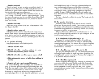 1. Death is universal
There is no family, no race, no nation exempt from death. It is
the great common denominator of all humanity. Death visits the
palace and the ghetto. Death comes to rich and poor, famous and
obscure, old and young, men and women.
It is the teaching of Scripture that death is the result of sin.
Death came as a curse upon humanity when Adam sinned. “There­
fore, just as through one man sin entered into the world, and death
through sin, and so death spread to all men, because all sinned”
(Rom. 5:12, NASB).
2. Death is inevitable
Death came to the rich and to the poor in the passage in Luke.
One day you shall die.
3. Death is a door, not a wall
In Scripture, death is not the end of life; death is a journey to
another place. Death is separation. Physical death is the separation
of the spirit of man from his body. Death means you no longer live
on earth. You are alive somewhere else. That brings me to the next
question.
II. The question of destiny
Our passage indicates several startling truths.
1. There is life after death
2. This life is lived in a conscious existence in a body
capable of experiencing pain or comfort
3. This life is lived in one of two places: heaven or hell
4. This assignment to heaven or hell is fixed and final in
eternity
5. To go to hell is to experience awful torments
Dr. Maurice Rawlings, noted cardiologist, was saved when he
heard the pleadings of a man under his treatment who was near
death. The man caught a vision of hell and screamed to be saved.
My dad was summoned to the home of a man late one night.
Arriving at the man’s house, he found him sweating profusely,
pouring his liquor down the sink drain. He had dreamed he was in
160
hell. Dad led him to faith in Christ. Just a few months later, the
man was diagnosed with cancer and died shortly thereafter.
Some take comfort in the near-death stories of unsaved people
who speak of seeing a lighted being and a gateway. That being
could be the angel of light, Satan, leading them in one last final
hoax of hope before the bottom falls out and they fall into that bot­
tomless pit!
You have a destiny beyond time in eternity. That brings us to the
final question.
III. The question of decision
Everything in this passage shouts that the decision to follow
Christ must be made now, in this life. The rich man cannot change
his decision in hell. He desires to send Lazarus back from the dead
to warn his family members. His missionary zeal and soul-winning
fervor are nurtured by his awful agony.
Why was this man in hell? He was not in hell because he was
rich. He was not in hell because he did not give to the poor. He was
in hell because he refused Christ.
1. He refused the scriptural warning (v. 31)
Moses and the prophets had warned. Often the wealthy and
affluent do not want to hear about sin. They are embarrassed by
unsophisticated preaching. They want to be in a church where they
are not disturbed. This man was a person whose religion was for
convenience, not conviction.
2. He refused the soul-winner at his door (v. 28)
The poor man at his gate knew God. Had this man stopped once
and reached out to Lazarus, he would have heard about Jesus, the
coming Messiah. Lazarus was a witness. Note also that being saved
is no guarantee of a comfortable life.
3. He refused the supernatural
Most of the wealthy were Sadducees. They did not believe in the
resurrection of life after death. This life was all. Like the popular
beer commercial, they thought they only went around once in life,
so they grabbed all the gusto they could. Dear friend, there is a
supernatural realm beyond this life. You must be saved, born again,
to enter that new life.
161
 