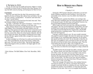 4. The Savior (vv. 29,31)
You see, the issue was not wealth and poverty, religion or works;
it was faith. In verses 29 and 31 find the call to hear. Romans 10:17
says that faith comes by hearing, and hearing by the Word of God.
Conclusion
Jesus has come back from the dead. His resurrection is estab­
lished by the facts of history. Men will not hear and believe. You say,
“If I saw a miracle, I would believe.” “If someone came back from
the dead, I would believe.”
Easter is the story of One back from the dead. Jesus said, “Hear
the Scripture. Believe the Scripture.”
Say today, “I will believe the report of Scripture.” I want Jesus in
my life, heaven for my home, and peace in my heart, now.
Felice Holman tells the story of the Bezprizorni in her book The
Wild Children. Tens of thousands of Russian children were left
orphans as their parents were taken away by the Communist secret
police. These “wild children” lived on the streets, stealing to get by.
One boy, named Alex, fled to his school teacher, Ektarina, who hid
him as long as she dared. She escaped to Finland but never forgot
the boy. She later, against terrible odds, arranged his escape across
the sea to safety.
As Alex scrambled out of the boat, he could scarcely believe his
eyes. There stood Ektarina, his old school teacher, waiting with
open arms. The book records of Alex, “that his life began again.”1
That’s what happens when you believe. Life begins again for now
and eternity.
1
Felice Holman, The Wild Children. (New York: Macmillan, 1983),
142.
162
HOW TO MEDIATE FOR A FRIEND
John Powers
1 Timothy 2:1-8
During the 1992 Summer Olympics in Barcelona, we saw hun­
dreds of athletes awarded for their excellence. One of the most
memorable scenes, however, was of an athlete who finished not
first, but last.
Derek Redmond, a sprinter from Britain, was running in the
men’s 400 meter semifinals when his hamstring popped, and he fell
to the ground in pain. He didn’t stay on the ground, however, but
got up and began hopping toward the finish line.
Before long a man came out to join him, offering consolation
and support. The man was Jim Redmond, Derek’s father, who had
sacrificed much to get his son to the games. Together, father and
son walked across the finish line five minutes later, with 60,000
people giving them a standing ovation. That is not the first time
this scene has happened.
Long ago, a person entered a race. He was a medal contender
who aspired to greatest heights. But when the starter’s gun was fired
and he began to run, something tragic happened. He was spiritu­
ally injured and fell on the track. No one was able to help him, for
they were not qualified or were so focused on their own race that
they did not see him lie before them, grimacing in pain. Then the
Lord rushed onto the track to offer a way to finish the race.
If you will look closely, you will see yourself. It is you and I who
lay on the track, for whom the Lord charged in to help us finish the
race.
The Bible teaches that all people have fallen, and they cannot get
up. “All have sinned, and come short of the glory of God” (Rom.
3:23, KJV). In fact, the nature of sin is such that it only worsens,
because all people carry the stain of sin from Adam and are
depraved. Sin separates people from God. That is why Jesus Christ
came. As Paul writes, “For there is one God, and one mediator
between God and men, the man Christ Jesus; Who gave himself a
ransom for all” (1 Tim. 2:5-6, KJV).
That is the message of the good news. One mediator between
God and you and me; one, not two; one Person who loved us
enough to surrender His life as a substitute for ours. Just like Jesus
practiced the ministry of reconciliation, we have been given the
privilege to do the same. How can we accomplish that wonderful
163
 