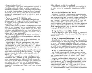 and supernatural work today?
I cannot think of a more loving, caring expression of concern for
a friend than to intercede on his or her behalf, especially if that
friend has not established a personal relationship with Christ. Pray­
ing for people who do not know Christ is the chief and main task
of effectively reaching them for Christ. How do we mediate? How
do we pray for our lost friends? How do we intercede for people we
care about?
I. Praying for people is the right thing to do
Moses prayed for God not to consume the unbelieving, com­
plaining people in fiery judgment. He said, “Pardon, I beseech thee,
the iniquity of this people according unto the greatness of thy
mercy” (Num. 14:19, KJV).
Samuel told his friends, “As for me, God forbid that I should sin
against the Lord in ceasing to pray for you: but I will teach you the
good and the right way: only fear the Lord, and serve him in truth
with all your heart: for consider how great things he hath done for
you. But if ye shall still do wickedly, ye shall be consumed, both ye
and your king” (1 Sam. 12:23-25, KJV).
Remember the prophet Jeremiah? His claim to fame in Scrip­
tures is his brokenness over the sin and separation of Israel. He is
called the weeping prophet.
Daniel asked the Lord to forgive the people, restore them, their
city, and their worship (see Dan. 9:17-19).
Stephen, the first man to lay down his life for Christ in death,
asked the Lord to receive him as he was being stoned. He said,
“Lord, lay not this sin to their charge” (Acts 7:60, KJV). The impli­
cation of that prayer is: “Lord, do not let this mistake keep them
from coming to you.”
Paul was so burdened for people that he said, “I could wish that
myself were accursed from Christ for my brethren, . . . my heart’s
desire and prayer to God for Israel is, that they might be saved”
(Rom. 9:3; 10:1, KJV).
Here is how we can apply this message today. Right now take a
note form and draw a line across the page. Write the name of the
person you want most to come to faith in Christ. If you want the
Lord to invade the lives of your friends; if you want those people to
come to know Him—to be freed from the penalty of their sin,
understand forgiveness in Christ, and experience grace and mercy
that was freely given at the cross of Christ—write at least one name
on that line.
164
II. Here’s how to mediate for your friend
God’s Word is clear. Let us see how we can stand in the gap for
the soul of someone we know until he or she comes to faith in
Christ.
1. Claim them for Christ (1 Tim. 2:3-4)
Peter says, “The Lord is . . . not willing that any should perish,
but that all should come to repentance” (2 Pet. 3:9, KJV). The good
news is that the Lord is more interested in you and your friend than
anyone. He has vested interest in every person. People matter to
God. Therefore, it is inappropriate to pray, “Lord, if it is your will
that (name of friend) be saved, then save him.” I believe that we
assume the positive posture of faith, hope in the power of the Holy
Spirit, and claim our friends for Christ. Can you visualize those
people making professions of faith in Christ? Can you see them
being baptized? Claim them for Christ.
2. Expect spiritual warfare (2 Cor. 10:4-5)
When we pray for our friends, we are entering the supernatural
arena of spiritual warfare. Put on the armor of God! Plan to go into
battle for souls.
3. Pray for spiritual enlightenment (2 Cor. 4:4)
Remember that the reason your friends cannot understand why
you act the way you act and do what you do—why you are a differ­
ent person—is that they are being blinded. The devil is actively
blinding people, including your friends, about the claims of Christ.
He will do anything to keep them from coming to faith in Christ,
including darkening your eyes to the eternal plight of lost souls.
4. Pray for freedom from captivity (2 Tim. 2:25-26)
Did you hear about the woman who was celebrating her one
hundred second birthday? She was asked, “What do you enjoy the
most about your advanced age?” She replied, “The lack of peer
pressure.”
Sin holds your friends captive. They could not get loose if they
wanted to. They have no power to stop the attack, influence, and
control of the devil. They are prisoners. Like Katie Beers, who for
16 days in January 1993 was trapped by an insane man in a
makeshift basement prison, your friends cannot escape without
your intervention. It angers me when I think of this insane man;
but it also angers me when I think of the thousands of people who
165
 