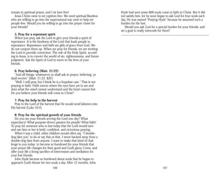 remain in spiritual prison, and I sit here free! Hyde had seen some 800 souls come to faith in Christ. But it did
Jesus Christ came to set captives free. We need spiritual Rambos not satisfy him, for he soon began to ask God for four souls each
who are willing to go into the supernatural war zone to help set day. He was named “Praying Hyde” because he assumed such a
people free. Would you be willing to go into the prayer closet for burden for the lost.
your friends? Would you ask God for a special burden for your friends, and
set a goal to really intercede for them?
5. Pray for a repentant spirit
When you pray, ask the Lord to give your friends a spirit of
repentance. It is the kindness of the Lord that leads people to
repentance. Repentance and faith are gifts of grace from God. We
do not conjure them up. When we pray for friends, we are inviting
the Lord to provide conviction. The role of the Holy Spirit, accord­
ing to Jesus, is to convict the world of sin, righteousness, and future
judgment. Ask the Spirit of God to move in the lives of your
friends.
6. Pray believing (Matt. 21:22)
“And all things, whatsoever ye shall ask in prayer, believing, ye
shall receive” (Matt. 21:22, KJV).
“Well, I will pray, but I think he is a hopeless case.” That is not
praying in faith. Faith moves where the eyes have yet to see and
does what the mind cannot understand and the heart cannot feel.
Do you believe your friends will come to Christ?
7. Pray for help in the harvest
Pray to the Lord of the harvest that He would send laborers into
His harvest (Luke 10:2).
8. Pray for the spiritual growth of your friends
Do you see your friends serving the Lord one day? What
expectancy! What purpose-driven passion for people! What faith!
To pray for someone who is lost today that the Lord would save
and use him or her is bold, confident, and victorious praying.
When I was a child, other children would often say, “I double-
dog dare you” to do or say this or that. I never backed away from a
double-dog dare from anyone. I want to make that kind of chal­
lenge to you today: to become so burdened for your friends that
your prayer life changes for their good and God’s glory. Come, and
offer your life a living sacrifice of intercession and mediation for
your lost friends.
John Hyde became so burdened about souls that he began to
approach God’s throne for two souls a day. After 12 months, John
166 167
 