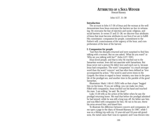 ATTRIBUTES OF A SOUL-WINNER
Howard Ramsey
John 4:27, 31-38
Introduction
The account in John 4:7-26 of Jesus and the woman at the well
demonstrates how Jesus overcame the barriers we face in witness­
ing. He overcame the fear of rejection and racial, religious, and
social barriers. In verses 27 and 31-38, we discover four attributes
of Jesus that must become attributes in our lives if we are to fulfill
His commission: compassion for people, commitment to the
Father’s will, consciousness of the urgency of the hour, and com­
prehension of the laws of the harvest.
I. Compassion for people
“Just then his disciples returned and were surprised to find him
talking with a woman. But no one asked, ‘What do you want?’ or
‘Why are you talking with her?’” (John 4:27, NIV).
Jesus loved people, and that is why He reached out to the
Samaritan woman. Jews did not associate with Samaritans. But
Jesus never met a person He didn’t love and reach out to, because
Jesus had compassion. The word “compassion” is a much stronger
word than the word “concern” and has often been defined as “love
accompanied by action.” The word is used seven times in the
Gospels: five times in regard to Jesus’ ministry, one time in the para­
ble of the prodigal son, and another time in the parable of the good
Samaritan.
Illustration: Mark 1:40-41 (NIV) tells us that a leper “begged
him on his knees, ‘If you are willing, you can make me clean.’
Filled with compassion, Jesus reached out his hand and touched
the man. ‘I am willing,’ he said. ‘Be clean!’”
Luke 15:20 tells us the action of the father when he saw the
prodigal returning home. We read that before the prodigal admitted
he had sinned, while he was still a long way off, the father saw him
and was filled with compassion for him. He ran to his son, threw
his arms around him, and kissed him.
To illustrate the difference between concern and compassion, let
me open a page in the diary of Howard Ramsey. In 1987, while I
was on a fishing trip with my 12-year-old and 10-year-old grand­
sons, the metal canoe that I was in capsized, and I was thrown into
169
 