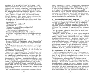 water about 20 feet deep. When I leaped for the canoe, it rolled
and struck me in the head. As I tried to swim out of the lake, my
legs seemed to be paralyzed, and it became evident I was drowning.
Neither of the boys knew how to swim. When the two boys saw
what was happening to me, the younger boy began to cry and call
out for help. There was no one within miles of the lake.
The 12-year-old boy pulled off his shoes and dived into the
water and by the grace of God was able to swim to the canoe, get
hold of my arm, and pull me safely to the shore.
When a reporter questioned the 12-year-old, she asked, “Were
you afraid?”
He answered, “Yes.”
“Did you know you could swim?”
He answered, “No.”
“Did you think you could save your Granddad?”
Grandson, “I didn’t know.”
“Then, why did you endanger your life?”
He answered, “He’s my Granddad, and I love him.”
The younger grandson was concerned and cried and called for
help. The older grandson showed compassion and dived into the
water.
II. Commitment to the Father’s will
In John 4: 31 (NIV), the disciples said to Jesus, “Eat something.”
In verse 32, Jesus said, “I have food to eat that you know noth­
ing about.”
In verse 33, the disciples asked, “Could someone have brought
him food?”
Jesus answered in verse 34, “My food . . . is to do the will of him
who sent me and to finish his work.”
Jesus was on a mission for the Father. What is the Father’s mis­
sion? In 2 Peter 3:9 (NIV), we find the Lord’s mission is this: “The
Lord is not slow in keeping his promise, as some understand slow­
ness. He is patient with you, not wanting anyone to perish, but
everyone to come to repentance.” God has been on a mission from
the very beginning. This is why He sought out Adam in the garden.
It is why He established the sacrificial system. It is why He sent
Jesus and said, “You shall call His name Jesus, for it is He who will
save His people from their sins” (Matt. 1:21, NASB). Jesus validated
God’s mission by saying that He had come to seek and save the lost
(see Luke 19:10).
We, too, have been given a mission. God’s commission to us is
170
found in Matthew 28:19 (NASB): “Go therefore and make disciples
of all the nations.” We are told in Mark 16:15 (NASB), “Go into all
the world and preach the gospel.” Again, in Luke 24:47-48 (NIV),
we are instructed, “Repentance and forgiveness of sins will be
preached in his name to all nations, beginning at Jerusalem. You are
witnesses of these things.” Once again in John 20:21 (NIV), Jesus
says, “As the Father has sent me, I am sending you.” We, too, must
make a commitment to be on a mission for the Father.
III. Consciousness of the urgency of the hour
“Do you not say, ‘Four months more and then the harvest’? I tell
you, open your eyes and look at the fields! They are ripe for har­
vest” (John 4:35, NIV). The harvest was ready in Samaria after the
woman told the people of the town about meeting Jesus. Verse 30
(NIV) says, “They came out of the town and made their way toward
him.”
The harvest is also ready in our nation and in our world. It is a
terrible thing to lose a harvest.
As a young Christian, because of the fear of rejection or breaking
a friendship, I failed to witness to a young man who worked for me
and was a prospect member of my Sunday School class. I was with
him all day Saturday and had every opportunity to witness to him.
Early Sunday morning, he drowned in a boating accident. How
many times have I wished that I had understood Paul’s cry, “Woe to
me if I do not preach the gospel” (1 Cor. 9:16, NIV)! If we are to
understand the urgency of the hour, we must become conscious
that every person we meet is only one heartbeat away from death,
and we may be the last Christian to talk with him or her.
IV. Comprehension of the laws of the harvest
“One sows and another reaps” (John 4:37, NIV). The law of the
harvest is sowing and reaping. No harvest will come until seeds are
sown. We must all become involved in sowing the seeds. The Holy
Spirit then will allow us to be used as reapers.
I have learned that if I am faithful in sowing, I also have the
opportunity to reap. In July 1993, I attempted to share the gospel
at least once a day, and no one prayed to receive Christ. Then came
August. In August, in one day, three people I witnessed to person­
ally received Jesus Christ as their Savior and their Lord. Before the
month ended, nine people had accepted Jesus Christ. In every case,
someone had already attempted to witness to these people. Verse
36 (NIV) proved again to be true: “Even now the reaper draws his
171
 