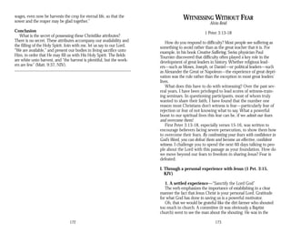 wages, even now he harvests the crop for eternal life, so that the
sower and the reaper may be glad together.”
Conclusion
What is the secret of possessing these Christlike attributes?
There is no secret. These attributes accompany our availability and
the filling of the Holy Spirit. Join with me, let us say to our Lord,
“We are available,” and present our bodies in living sacrifice unto
Him, in order that He may fill us with His Holy Spirit. The fields
are white unto harvest, and “the harvest is plentiful, but the work­
ers are few” (Matt. 9:37, NIV).
172
WITNESSING WITHOUT FEAR
Alvin Reid
1 Peter 3:13-18
How do you respond to difficulty? Most people see suffering as
something to avoid rather than as the great teacher that it is. For
example, in his book Creative Suffering, Swiss physician Paul
Tournier discovered that difficulty often played a key role in the
development of great leaders in history. Whether religious lead-
ers—such as Moses, Joseph, or Daniel—or political leaders—such
as Alexander the Great or Napoleon—the experience of great depri­
vation was the rule rather than the exception in most great leaders’
lives.
What does this have to do with witnessing? Over the past sev­
eral years, I have been privileged to lead scores of witness-train-
ing seminars. In questioning participants, most of whom truly
wanted to share their faith, I have found that the number one
reason most Christians don’t witness is fear—particularly fear of
rejection or fear of not knowing what to say. What a powerful
boost to our spiritual lives this fear can be, if we admit our fears
and overcome them!
First Peter 3:13-18, especially verses 15-16, was written to
encourage believers facing severe persecution, to show them how
to overcome their fears. By confronting your fears with confidence in
God’s Word, you can defeat them and become an effective, confident
witness. I challenge you to spend the next 60 days talking to peo­
ple about the Lord with this passage as your foundation. How do
we move beyond our fears to freedom in sharing Jesus? Fear is
defeated:
I. Through a personal experience with Jesus (1 Pet. 3:15,
KJV)
1. A settled experience—“Sanctify the Lord God”
The verb emphasizes the importance of establishing in a clear
manner the fact that Jesus Christ is your personal Lord. Gratitude
for what God has done in saving us is a powerful motivator.
Oh, that we would be grateful like the dirt farmer who shouted
too much in church. A committee (it was obviously a Baptist
church) went to see the man about the shouting. He was in the
173
 