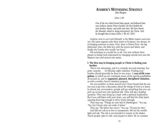 ANDREW’S WITNESSING STRATEGY
John Bisagno
John 1:40
One of the two which heard John speak, and followed him,
was Andrew, Simon Peter’s brother. He first findeth his
own brother Simon, and saith unto him, We have found
the Messiah, which is, being interpreted, the Christ. And
he brought him to Jesus (John 1:40-42, KJV).
Andrew, next to our Lord Himself, is the Bible’s master soul-win-
ner. His name appears only three times in Scripture, but always, he
is bringing someone to Jesus. First, there is Simon Peter, the big
fisherman; then, the little boy with the loaves and fishes; and
finally, the Greeks who would “see Jesus.”
His technique is a model for us all. Our text outlines three
phases in being God’s instrument in changing normal men into the
Master’s men and sinners into saints.
I. The first step in bringing people to Christ is finding your
brother.
That is not witnessing, and it is certainly not soul-winning. Sur­
prise, surprise . . . it’s Monday night visitation. Finding your
brother should generally be done in two ways: 1) way-of-life evan­
gelism, in which we are constantly aware of the special possibilities
all around us, and 2) organized, planned, disciplined visitation,
as with a weekly church visitation program.
Are you sensitive to those around you? I have found that the eas­
iest way to get into a discussion about the things of God is to listen.
In almost any conversation, people will say something that you can
pick up on and turn into spiritual talk. They will ask a leading
question. They may bring up a topic with a spiritual implication.
But if you will listen with your heart, you will find the Holy Spirit
opening doors big enough to drive trucks through.
They may say, “Things are sure bad in Washington.” You say,
“Yes, but I know who can make it better.”
They say, “My father has cancer.” You say, “I’ll pray for him.”
God did not call us to live in monasteries. We are the world’s
light and salt. The salt is not intended to remain in the shaker.
Touch people, plan to visit, and prepare to listen. Be on constant
19
 
