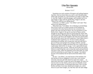 I AM NOT ASHAMED
Herman Rios
Romans 1:14-17
Sometimes you read a portion of Scripture and nothing happens.
And then, there are times when you read it, and it literally jumps
off the page and grabs you. And sometimes you begin to argue with
it. One day, I began to read this passage, and it jumped out at me,
and I began to argue with the apostle Paul. I began to ask him,
“What in the world are you talking about?”
In Romans 1:14 (KJV), it says, “I am debtor” and I said, “Paul,
what are you talking about?”
When Paul says, “I am debtor,” he is referring to several things.
First of all, he says he is a debtor because of the kindness he
received from the early church when he was converted to the
gospel. His name was Saul of Tarsus. You can read about it in the
book of Acts, chapter 9. He says he was Saul of Tarsus, and he
thought he was doing God a favor by persecuting the church. But
God knocked him off his high horse, blinded him three days to get
him saved, to get him in the kingdom. But when the church heard
that he had been saved, they were suspicious. I don’t blame them; I
would have been suspicious, too. On one occasion, Paul was
preaching and working, and a young man came and told Paul to
get out of town-some people were coming to kill him. And the
believers put Paul in a basket and threw him over a wall so that he
could escape with his life. So, he says, “I owe a great debt because
of the kindness I have received.” When he was in jail in the winter,
believers would bring him coats to keep him warm and parchment
and pens so that, under the inspiration of the Holy Spirit, he could
write the words that you and I enjoy. He is saying, “I am debtor,”
because of the kindness that he had received from fellow Chris­
tians.
He says, “I am debtor,” not only because of the kindness, but
also because he has an obligation to every man, every woman,
every boy, and every girl with whom he comes into contact . . . to
share Jesus with them, to plant the seed of the gospel. He owes it to
God, he owes it to the church, and he owes it to himself, as God
gives him opportunities, to tell people about Jesus. And, my dear
brother and sister, if you have asked God to forgive you, and if
Jesus is in your heart tonight, you, like Paul, have the same obliga­
181
 
