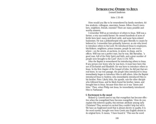 INTRODUCING OTHERS TO JESUS
Leonard Sanderson
John 1:35-46
How would you like to be remembered by family members, fel­
low students, colleagues, associates, bosses, fellow church mem­
bers, neighbors, friends, enemies? There are many possible and
worthy answers.
I remember Will as an introducer of others to Jesus. Will was a
farmer, a very successful farmer. He owned hundreds of acres of
fertile farm land, many well-bred cattle, and some farm-related
businesses. He was a philanthropist who gave liberally to causes he
believed in. I remember him primarily, however, as one who loved
to introduce others to his Lord. He introduced Jesus to employees,
hitchhikers, neighbors, prison inmates, people he met every-
where—on the streets, at auctions, in stores, in shops, and in
offices. Will was not a perfect man, but he was, like Barnabas, “a
good man, full of the Holy Spirit and faith, and a great number of
people were brought to the Lord” (Acts 11:24, NIV).
John the Baptist is remembered for introducing others to Jesus.
If any person ever knew why he was born, it must have been this
son of Zechariah and Elizabeth: He was born to introduce others to
Jesus. In the first chapter of the Gospel of John, he did just that sev­
eral times. In our text passage, the people John introduced to Jesus
immediately began to introduce Him to still others. John the Baptist
introduced Jesus to Andrew, who immediately introduced Him to
his brother, Peter. Likely John, the apostle, was the other disciple
who followed Jesus, and he likely found his brother, James, and
brought him to Jesus, because from then on it was “James and
John.” Then, when Philip met Jesus, he immediately introduced
Him to Nathanael.
I. Excitement is the mood
Roland Q. Leavell used to say that evangelism has become effec­
tive when the evangelized have become evangelists.1
How do you
explain this inherent quality, this intrinsic attribute among early
Christians? They seemed so excited they couldn’t help but tell it.
We have an Anglicized word that is almost electric in quality. It is
the word eureka, brought over from Greek into English almost in
its original form. It means, “I have found it.” This was the word
189
 