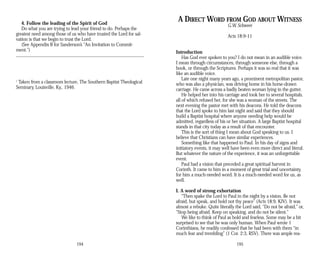 4. Follow the leading of the Spirit of God
Do what you are trying to lead your friend to do. Perhaps the
greatest need among those of us who have trusted the Lord for sal­
vation is that we begin to trust the Lord.
(See Appendix B for Sanderson’s “An Invitation to Commit­
ment.”)
1
Taken from a classroom lecture, The Southern Baptist Theological
Seminary, Louisville, Ky., 1946.
194
A DIRECT WORD FROM GOD ABOUT WITNESS
G.W. Schweer
Acts 18:9-11
Introduction
Has God ever spoken to you? I do not mean in an audible voice.
I mean through circumstances, through someone else, through a
book, or through the Scriptures. Perhaps it was so real that it was
like an audible voice.
Late one night many years ago, a prominent metropolitan pastor,
who was also a physician, was driving home in his horse-drawn
carriage. He came across a badly beaten woman lying in the gutter.
He helped her into his carriage and took her to several hospitals,
all of which refused her, for she was a woman of the streets. The
next evening the pastor met with his deacons. He told the deacons
that the Lord spoke to him last night and said that they should
build a Baptist hospital where anyone needing help would be
admitted, regardless of his or her situation. A large Baptist hospital
stands in that city today as a result of that encounter.
This is the sort of thing I mean about God speaking to us. I
believe that Christians can have similar experiences.
Something like that happened to Paul. In his day of signs and
initiatory events, it may well have been even more direct and literal.
But whatever the nature of the experience, it was an unforgettable
event.
Paul had a vision that preceded a great spiritual harvest in
Corinth. It came to him in a moment of great trial and uncertainty,
for him a much-needed word. It is a much-needed word for us, as
well.
I. A word of strong exhortation
“Then spake the Lord to Paul in the night by a vision, Be not
afraid, but speak, and hold not thy peace” (Acts 18:9, KJV). It was
almost a rebuke. Quite literally the Lord said, “Do not be afraid,” or,
“Stop being afraid. Keep on speaking, and do not be silent.”
We like to think of Paul as bold and fearless. Some may be a bit
surprised to see that he was only human. When Paul wrote 1
Corinthians, he readily confessed that he had been with them “in
much fear and trembling” (1 Cor. 2:3, RSV). There was ample rea­
195
 