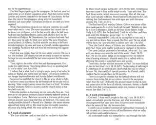 son for his apprehension.
Paul had begun speaking in the synagogue. He had not preached
long before severe Jewish opposition arose. Paul then turned to the
Gentiles and moved next door to the home of Titius Justus. At that
time, the ruler of the synagogue, along with his household,
believed, and many other Corinthians embraced the faith and were
baptized.
While Paul doubtless rejoiced over the new converts, he could
sense what was to come. The same opposition had caused him to
be shown out or thrown out of the last several places he had been.
Paul and Silas had been beaten, jailed, and asked to leave by the
authorities at Philippi. At Thessalonica, the brethren had sent Paul
and Silas away by night for their own safety. The same thing hap­
pened at Berea. At Athens, Paul left with the mockery of the intel­
lectuals ringing in his ears, and now, at Corinth, similar opposition
was building. Paul knew full well how life-threatening this opposi­
tion could be.
Paul’s fear was deeper than for his own safety, however. His work
was not finished. The church was not yet ready to stand on its own.
Perhaps he even wondered if he had misinterpreted the Macedon­
ian call.
Then, right in the midst of his fear and discouragement, God
spoke in a night vision. “Stop being afraid. Keep on speaking and
do not be silent” (see Acts 18:9).
I believe that is what God is trying to say to many of us today. So
many are fearful, and many more are silent. The proof is written in
our meager baptismal records and Sunday School enrollments.
Someone has said that the church is like an army afraid to fight.
It has been cowed into silence by the hostility of the secular world.
We sing, “Like a mighty army moves the church of God.” Yet about
the only similarity between an army and the church today is that
they both eat a lot.
Often the problem is that many are not sure who they are. They
seem to be one person at church and an entirely different person at
the workplace. Some Christians can work at the same job for years
without anyone’s suspecting that they are believers. The sooner one
clearly identifies himself or herself as a Christian, the easier witness­
ing and holy living will be. We must be glad to identify ourselves.
We must stop being afraid. We must speak and not be silent.
II. A word of assurance
“For I am with thee, and no man shall set on thee to hurt thee:
196
for I have much people in this city” (Acts 18:10, KJV). Tremendous
assurance came to Paul in the simple words, “I am with thee.” For
Paul, those words carried enormous meaning. After all, that was
what God had said to Moses. Moses had been reluctant to do God’s
bidding, but God reassured him with signs and with this same
promise (Ex. 3:12; 4:12,15).
That had been God’s word to Gideon. Gideon was aware of his
own inadequacies. In reply to God’s call, he said, “Behold, my fam­
ily is poor in Manasseh, and I am the least in my father’s house”
(Judg. 6:15, KJV). But the Lord said, “I will be with thee, and thou
shalt smite the Midianites as one man” (v. 16, KJV).
Jeremiah responded to God’s call by saying that he was only a
boy and did not know how to speak. But God said, “Be not afraid
of their faces: for I am with thee to deliver thee” (Jer. 1:8, KJV).
Thus, the God of Moses, of Gideon, and of Jeremiah would be
with Paul. Those were mighty words and a vital part of the vision.
The same God has promised to be with us. Jesus said, “Lo, I am
with you alway, even unto the end of the world” (Matt. 28:20,
KJV). We are not alone. What an encouragement to the believer
who is bearing witness in a hostile world. He is indeed with us,
affirming His words in ways both seen and unseen.
There was a further word of assurance to Paul: “No man shall set
on thee to hurt thee” (Acts 18:10, KJV). Paul’s catalog of suffering in
2 Corinthians 11:23-29 indicates clearly that this was not always
the case. Yet, that was God’s special provision for Corinth, and it
enabled Paul to remain there for 18 months.
There is no specific promise that the faithful witness will not
come to harm today. Yet, in our culture, harm is the exception
rather than the rule. Ordinarily, the greatest danger is that of mini­
mal persecution in the form of ridicule, ostracism, threats, or harsh
words. Even that type harassment carries the promise of special
reward (see Matt. 5:11-12).
III. A word of encouragement
God said, “I have much people in this city” (Acts 18:10, KJV).
What a remarkable promise that was, and what tremendous
encouragement that must have been. It is even more remarkable
when the nature of that city becomes clear.
Corinth was an eminent commercial metropolitan crossroads. It
was situated on a narrow isthmus of land between what we today
call northern and southern Greece.
All north-south traffic was compelled to pass through that isth­
197
 