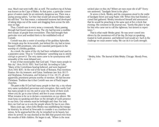mus. Much east-west traffic did, as well. The southern tip of Achaia
was known as the Cape of Malea. At that point, a particular conver­
gence of waters made for an extremely dangerous sea. There was a
saying among sailors, “Let him that would sail around Malea make
his will first.” For that reason, a substantial business had developed
of taking ships out of the water and dragging them across the isth­
mus on logs.
Thus, Corinth was in every sense a crossroads. Many passing
through had found reasons to stay. The city had become a multifac­
eted mosaic of people from everywhere. They had brought their
particular vices and wedded them to the established evils of
Corinth.
Corinth was also a center of worship of the goddess Aphrodite.
Her temple atop the Acrocorinth, just behind the city, had at times
housed 1,000 prostitutes, who were essential participants in the
worship of a fertility goddess.
As a result, the name of the city had been verbalized and used in
a pejorative sense. Thus to “Corinthianize” something was to utterly
corrupt or pervert it. The very name came to be synonymous with
sensuality of the most debased sort.
It was of that municipality that God said, “I have many people in
this city” (Acts 18:10, NIV). And God did. According to Luke,
“Many of the Corinthians hearing believed, and were baptized”
(Acts 18:8, KJV). At the end of the book of Romans, Paul mentions
Erastus, the city treasurer, and Gaius. Sosthenes (see Acts 18:17)
and Stephanas, Fortunatus, and Achaicus (1 Cor. 16:17), all were
apparently prominent persons worthy of mention. All had become
Christians. Tradition has it that Corinth was one of Paul’s largest
churches.
The point is this: If God had many people in that city, a city whose
very name symbolized perversion and corruption, then surely God
has many people in my city and in your city. Some of them work
where you do, go to your school, and live in your community.
What remains is for us to declare a moratorium on our silence. We
must keep on speaking and draw on the strength of God’s presence
in our lives. Our witness must be forthright and clear. For only
then can God use us to win the people whom He has in our cities.
Many years ago, when John Wesley was establishing his triangu­
lar itinerary, he arrived at Newcastle to consider it as a northern ter­
minus. As he approached the city, he remarked on its beauty, but,
when he arrived, he was shocked at the filth that poured even from
the mouths of little children. He began to ask, “Where is the most
198
wicked place in this city? Where are men most vile of all?” Every­
one answered, “Sandgate Street is the place.”
At seven o’clock, Wesley and his companion stood in the midst
of Sandgate Street and sang Psalm 100. When they had finished, a
crowd had gathered. Wesley introduced himself and announced
that he would be preaching at the same spot at five o’clock that
evening. His comment in his journal was, “Surely this place is ripe
for him who came not to call the righteous, but sinners to repen-
tance.”1
That is what made Wesley great. He was never cowed into
silence by the monstrous evil of his day. He kept on speaking,
trusted in God’s presence, and believed God would act. Such is the
challenge we must answer today. We can do it in God’s strength.
1
Wesley, John. The Journal of John Wesley. Chicago: Moody Press,
n.d.
199
 