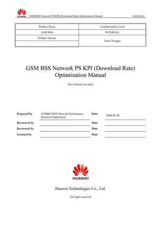 GSM BSS Network PS KPI (Download Rate) Optimization Manual INTERNAL
Product Name Confidentiality Level
GSM BSS INTERNAL
Product Version
Total 38 pages
GSM BSS Network PS KPI (Download Rate)
Optimization Manual
(For internal use only)
Prepared by GSM&UMTS Network Performance
Research Department
Date
2008-02-29
Reviewed by Date
Reviewed by Date
Granted by Date
Huawei Technologies Co., Ltd.
All rights reserved
 