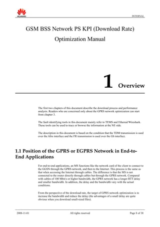 INTERNAL
GSM BSS Network PS KPI (Download Rate)
Optimization Manual
1 Overview
The first two chapters of this document describe the download process and performance
analysis. Readers who are concerned only about the GPRS network optimization can start
from chapter 3.
The fault identifying tools in this document mainly refer to TEMS and Ethereal/Wireshark.
These tools can be used to trace or browse the information at the NE side.
The description in this document is based on the condition that the TDM transmission is used
over the Abis interface and the FR transmission is used over the Gb interface.
1.1 Position of the GPRS or EGPRS Network in End-to-
End Applications
For end-to-end applications, an MS functions like the network card of the client to connect to
the GGSN through the GPRS network, and then to the Internet. This process is the same as
that when accessing the Internet through cables. The difference is that the MS is not
connected to the router directly through cables but through the GPRS network. Compared
with cables of 100 Mbit/s or higher bandwidth, the GPRS network has a longer RTT delay
and smaller bandwidth. In addition, the delay and the bandwidth vary with the actual
conditions.
From the perspective of the download rate, the target of GPRS network optimization is to
increase the bandwidth and reduce the delay (the advantages of a small delay are quite
obvious when you download small-sized files).
2008-11-01 All rights reserved Page 8 of 38
 