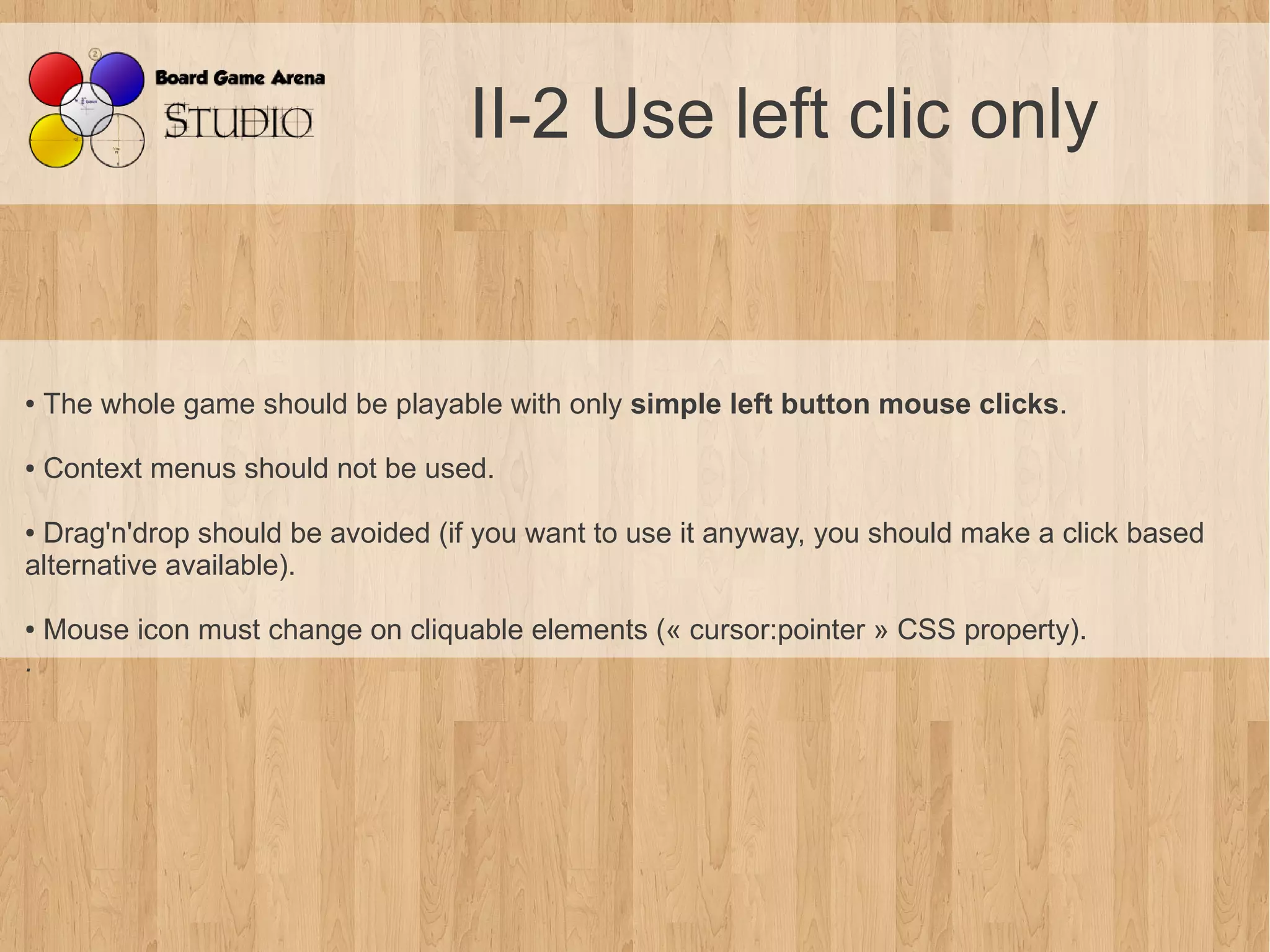 II-2 Use left clic only


●    The whole game should be playable with only simple left button mouse clicks.

●    Context menus should not be used.

●Drag'n'drop should be avoided (if you want to use it anyway, you should make a click based
alternative available).

●    Mouse icon must change on cliquable elements (« cursor:pointer » CSS property).
. 
 