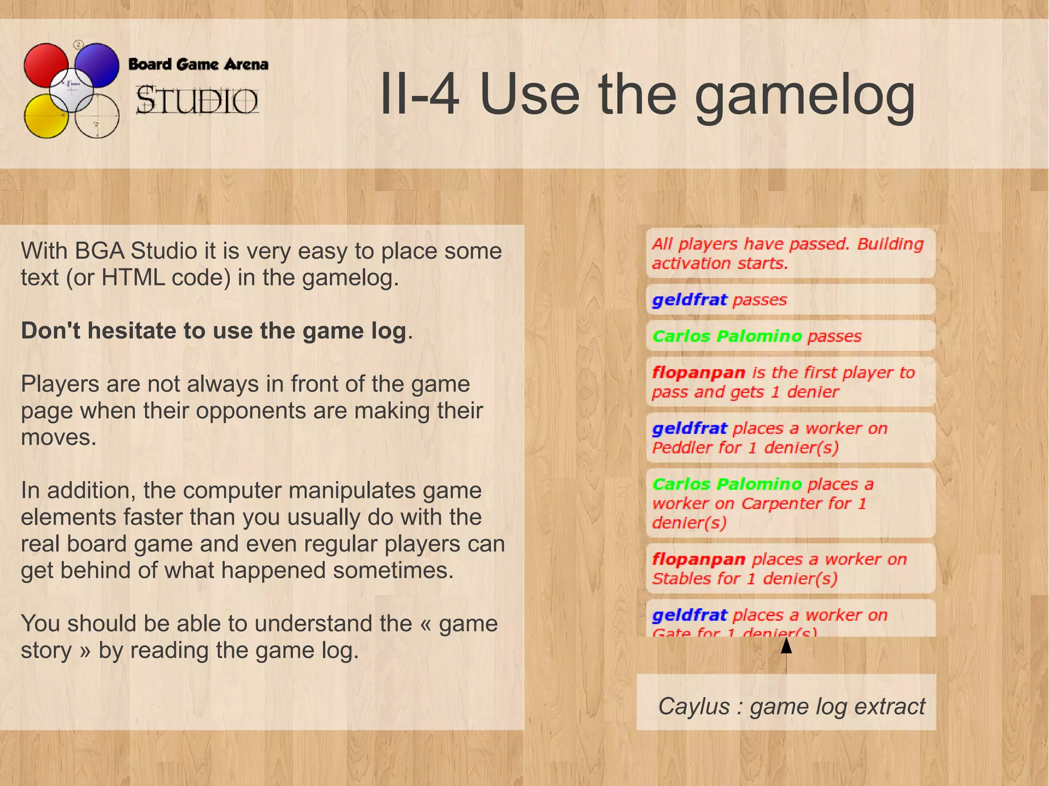 II-4 Use the gamelog

With BGA Studio it is very easy to place some
text (or HTML code) in the gamelog.

Don't hesitate to use the game log.

Players are not always in front of the game
page when their opponents are making their
moves.

In addition, the computer manipulates game
elements faster than you usually do with the
real board game and even regular players can
get behind of what happened sometimes.

You should be able to understand the « game
story » by reading the game log.

                                                Caylus : game log extract
 