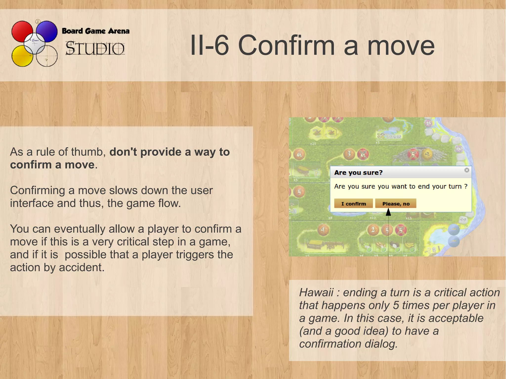 II-6 Confirm a move


As a rule of thumb, don't provide a way to
confirm a move.

Confirming a move slows down the user
interface and thus, the game flow.

You can eventually allow a player to confirm a
move if this is a very critical step in a game,
and if it is possible that a player triggers the
action by accident.

                                                   Hawaii : ending a turn is a critical action 
                                                   that happens only 5 times per player in 
                                                   a game. In this case, it is acceptable 
                                                   (and a good idea) to have a 
                                                   confirmation dialog.
 
