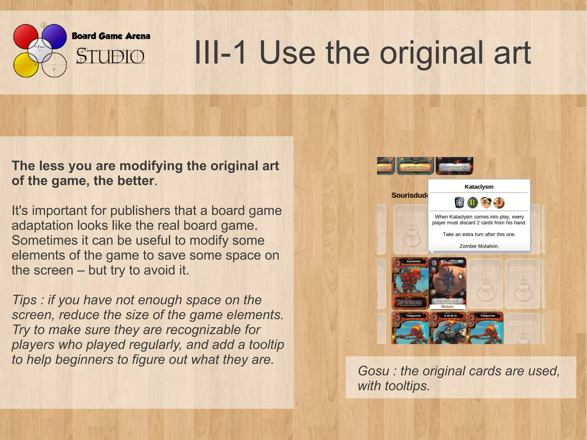 III-1 Use the original art


The less you are modifying the original art
of the game, the better.

It's important for publishers that a board game
adaptation looks like the real board game.
Sometimes it can be useful to modify some
elements of the game to save some space on
the screen – but try to avoid it.

Tips : if you have not enough space on the 
screen, reduce the size of the game elements. 
Try to make sure they are recognizable for 
players who played regularly, and add a tooltip 
to help beginners to figure out what they are.
                                                   Gosu : the original cards are used, 
                                                   with tooltips.
 