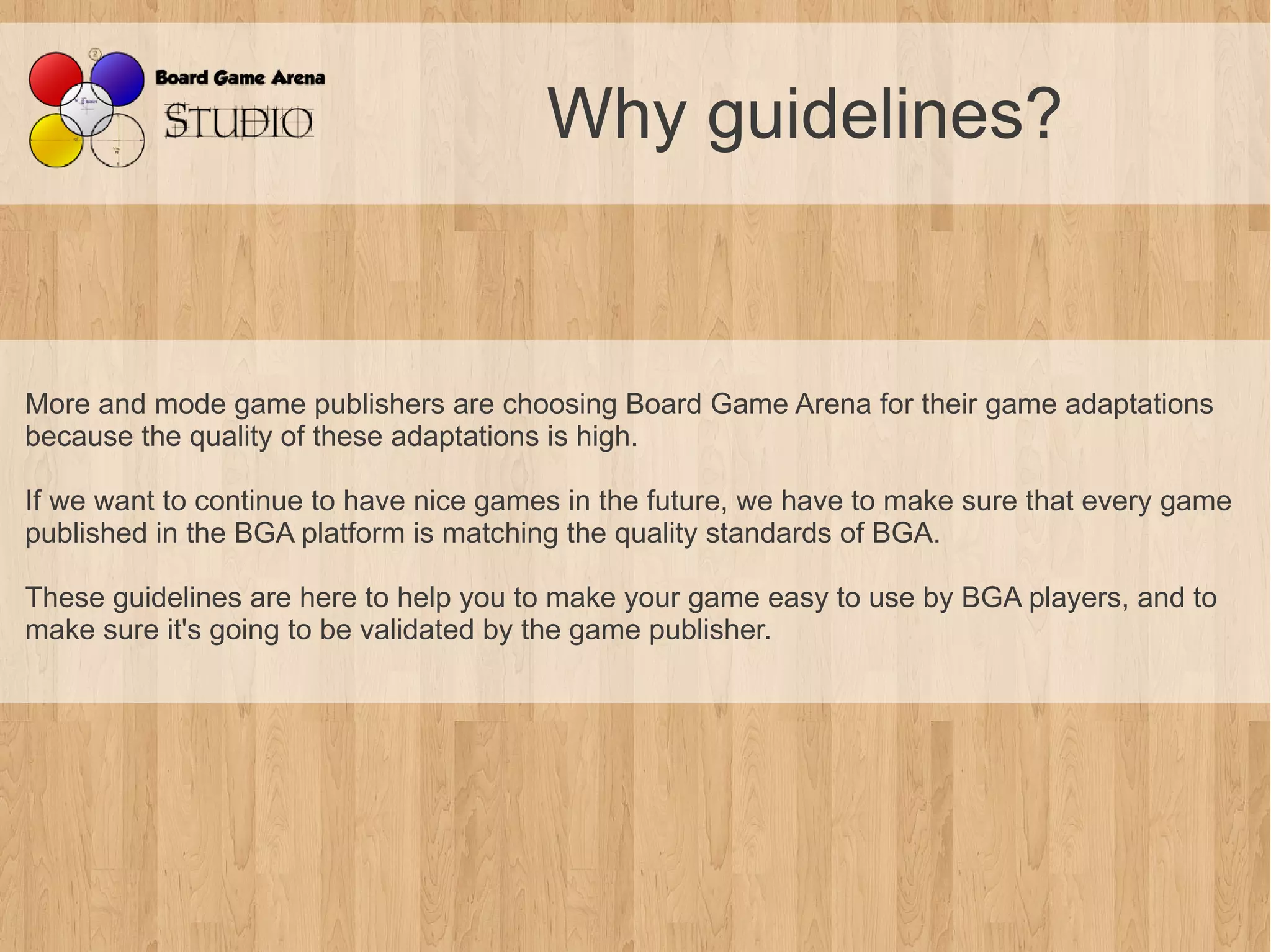 Why guidelines?


More and mode game publishers are choosing Board Game Arena for their game adaptations
because the quality of these adaptations is high.

If we want to continue to have nice games in the future, we have to make sure that every game
published in the BGA platform is matching the quality standards of BGA.

These guidelines are here to help you to make your game easy to use by BGA players, and to
make sure it's going to be validated by the game publisher.
 