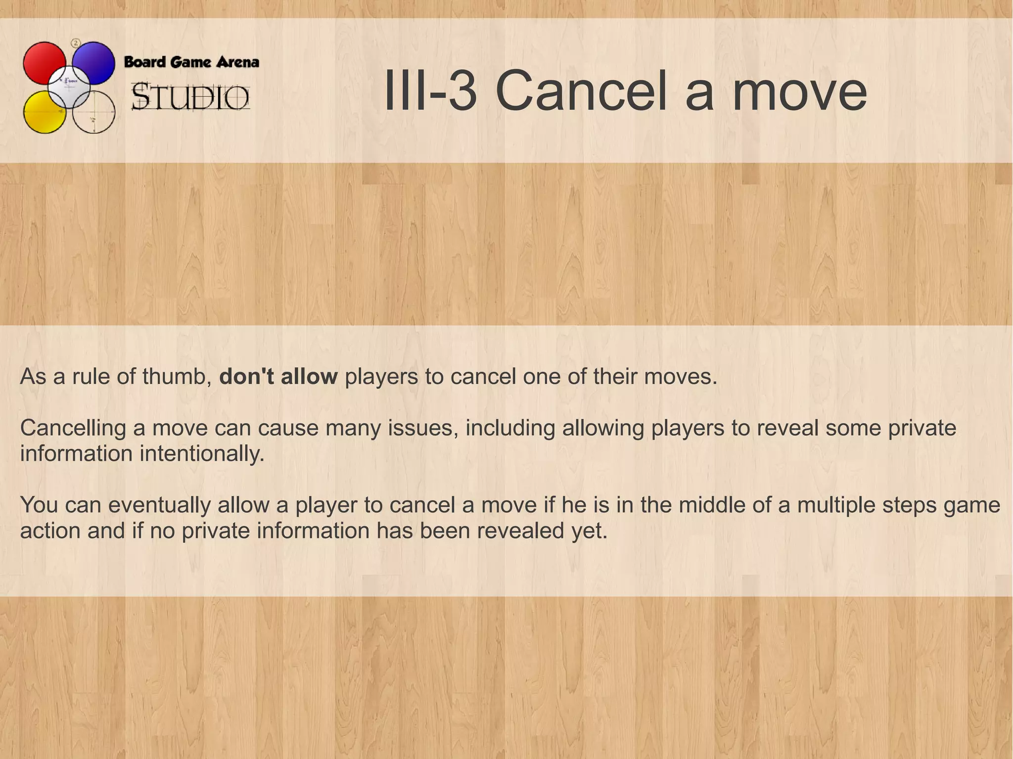 III-3 Cancel a move



As a rule of thumb, don't allow players to cancel one of their moves.

Cancelling a move can cause many issues, including allowing players to reveal some private
information intentionally.

You can eventually allow a player to cancel a move if he is in the middle of a multiple steps game
action and if no private information has been revealed yet.
 