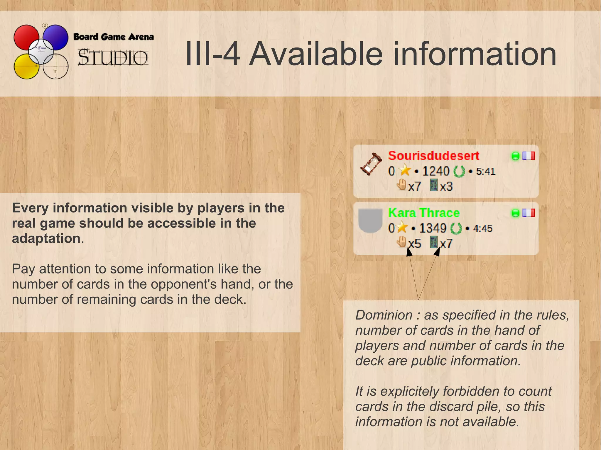 III-4 Available information



Every information visible by players in the
real game should be accessible in the
adaptation.

Pay attention to some information like the
number of cards in the opponent's hand, or the
number of remaining cards in the deck.
                                                 Dominion : as specified in the rules, 
                                                 number of cards in the hand of 
                                                 players and number of cards in the 
                                                 deck are public information.

                                                 It is explicitely forbidden to count 
                                                 cards in the discard pile, so this 
                                                 information is not available.
 