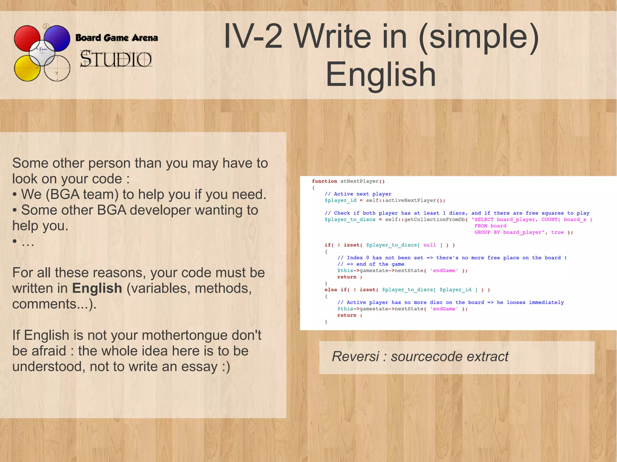 IV-2 Write in (simple)
                                        English

Some other person than you may have to
look on your code :
● We (BGA team) to help you if you need.

● Some other BGA developer wanting to

help you.
● …




For all these reasons, your code must be
written in English (variables, methods,
comments...).

If English is not your mothertongue don't
be afraid : the whole idea here is to be    Reversi : sourcecode extract
understood, not to write an essay :)
 