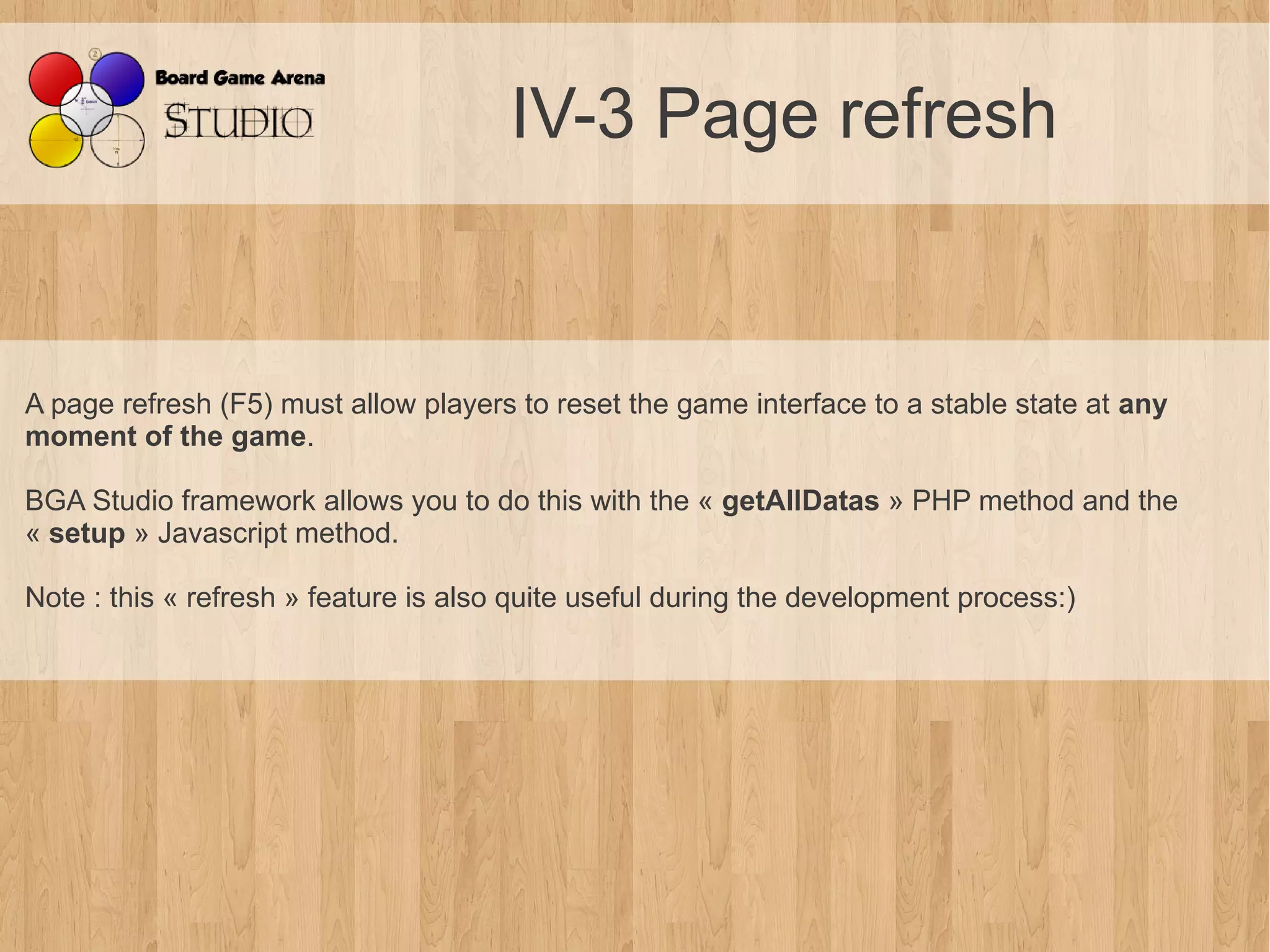 IV-3 Page refresh


A page refresh (F5) must allow players to reset the game interface to a stable state at any
moment of the game.

BGA Studio framework allows you to do this with the « getAllDatas » PHP method and the
« setup » Javascript method.

Note : this « refresh » feature is also quite useful during the development process:)
 