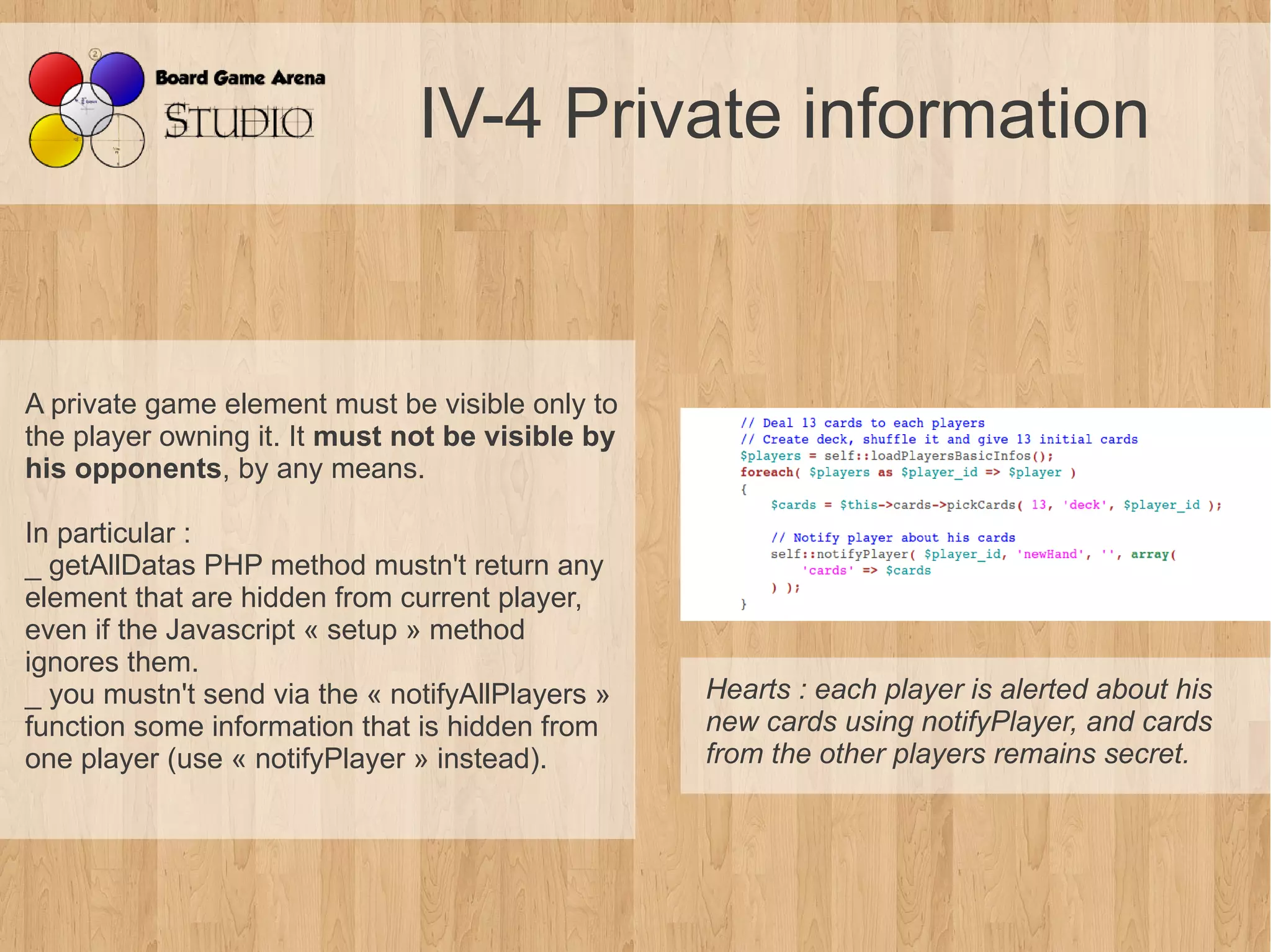 IV-4 Private information


A private game element must be visible only to
the player owning it. It must not be visible by
his opponents, by any means.

In particular :
_ getAllDatas PHP method mustn't return any
element that are hidden from current player,
even if the Javascript « setup » method
ignores them.
_ you mustn't send via the « notifyAllPlayers »   Hearts : each player is alerted about his 
function some information that is hidden from     new cards using notifyPlayer, and cards 
one player (use « notifyPlayer » instead).        from the other players remains secret.
 